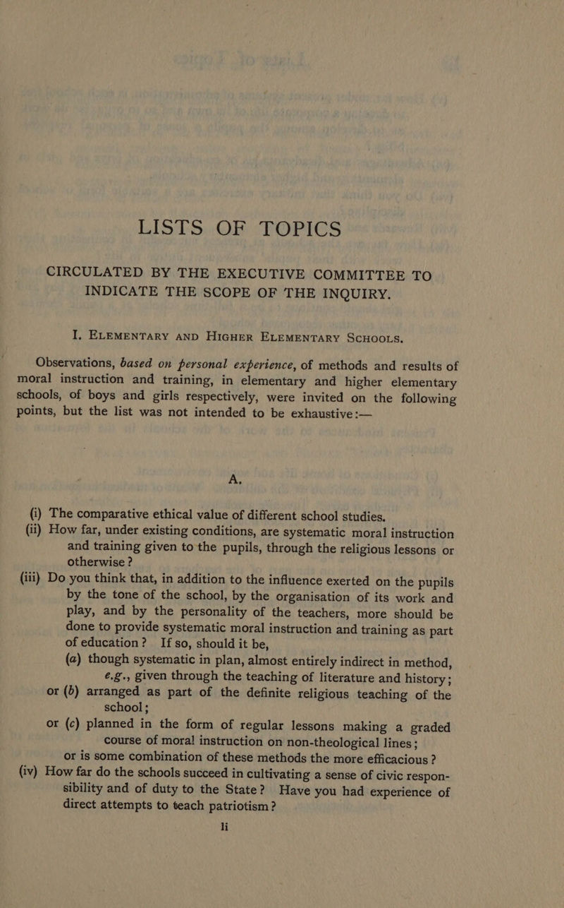LISTS..OF ‘TOPICS CIRCULATED BY THE EXECUTIVE COMMITTEE TO INDICATE THE SCOPE OF THE INQUIRY. I, ELEMENTARY AND HIGHER ELEMENTARY SCHOOLS. Observations, based on personal experience, of methods and results of moral instruction and training, in elementary and higher elementary schools, of boys and girls respectively, were invited on the following points, but the list was not intended to be exhaustive :— A. (i) The comparative ethical value of different school studies, (ii) How far, under existing conditions, are systematic moral instruction and training given to the pupils, through the religious lessons or otherwise ? (iii) Do you think that, in addition to the influence exerted on the pupils by the tone of the school, by the organisation of its work and play, and by the personality of the teachers, more should be done to provide systematic moral instruction and training as part of education? If so, should it be, (2) though systematic in plan, almost entirely indirect in method, é.g., given through the teaching of literature and history ; or (5) arranged as part of the definite religious teaching of the school; or (c) planned in the form of regular lessons making a graded course of moral instruction on non-theological lines; or is some combination of these methods the more efficacious ? (iv) How far do the schools succeed in cultivating a sense of civic respon- sibility and of duty to the State? Have you had experience of direct attempts to teach patriotism ? |