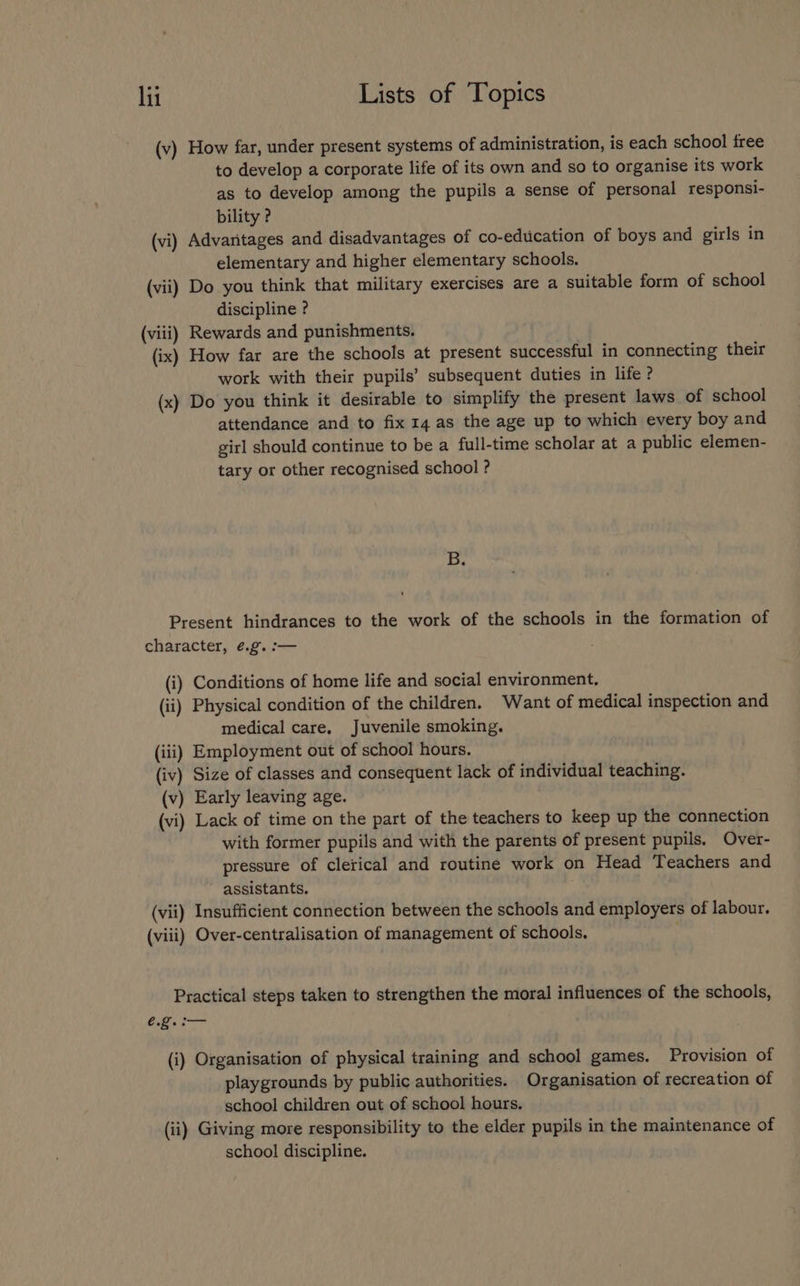 (v) How far, under present systems of administration, is each school free to develop a corporate life of its own and so to organise its work as to develop among the pupils a sense of personal responsi- bility ? (vi) Advantages and disadvantages of co-eduication of boys and girls in elementary and higher elementary schools. (vii) Do you think that military exercises are a suitable form of school discipline ? (viii) Rewards and punishments. (ix) How far are the schools at present successful in connecting their work with their pupils’ subsequent duties in life ? (x) Do you think it desirable to simplify the present laws of school attendance and to fix 14 as the age up to which every boy and girl should continue to be a full-time scholar at a public elemen- tary or other recognised school ? B. Present hindrances to the work of the schools in the formation of character, ¢.g. :— (i) Conditions of home life and social environment. (ii) Physical condition of the children. Want of medical inspection and medical care, Juvenile smoking. (iii) Employment out of school hours. (iv) Size of classes and consequent lack of individual teaching. (v) Early leaving age. (vi) Lack of time on the part of the teachers to keep up the connection with former pupils and with the parents of present pupils. Over- pressure of clerical and routine work on Head Teachers and assistants, . (vii) Insufficient connection between the schools and employers of labour. (viii) Over-centralisation of management of schools. Practical steps taken to strengthen the moral influences of the schools, €.2. a (i) Organisation of physical training and school games. Provision of playgrounds by public authorities. Organisation of recreation of school children out of school hours. (ii) Giving more responsibility to the elder pupils in the maintenance of school discipline.