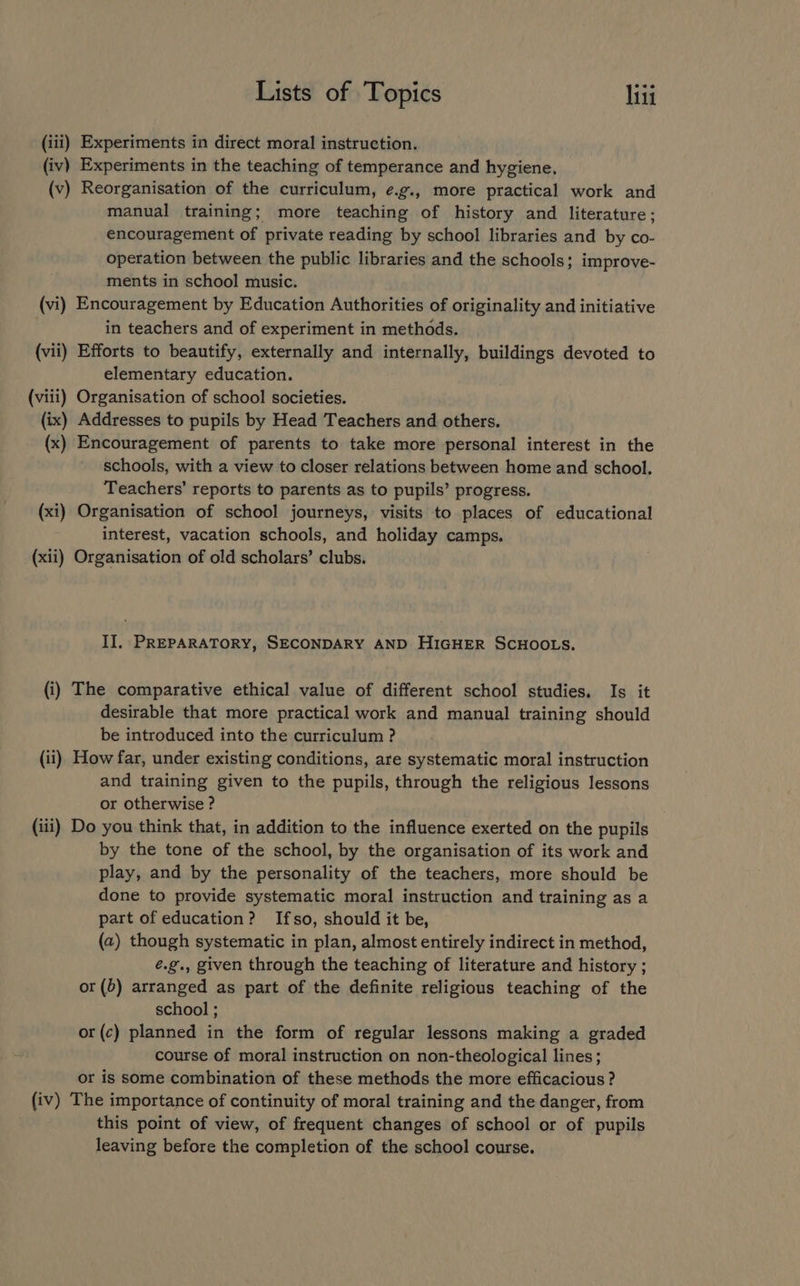(iii) Experiments in direct moral instruction. (iv) Experiments in the teaching of temperance and hygiene, (v) Reorganisation of the curriculum, e.g., more practical work and manual training; more teaching of history and literature; encouragement of private reading by school libraries and by co- operation between the public libraries and the schools; improve- ments in school music. (vi) Encouragement by Education Authorities of originality and initiative in teachers and of experiment in methods. (vii) Efforts to beautify, externally and internally, buildings devoted to elementary education. (viii) Organisation of school societies. (ix) Addresses to pupils by Head Teachers and others. (x) Encouragement of parents to take more personal interest in the schools, with a view to closer relations between home and school. Teachers’ reports to parents as to pupils’ progress. (xi) Organisation of school journeys, visits to places of educational interest, vacation schools, and holiday camps. (xii) Organisation of old scholars’ clubs. II, PREPARATORY, SECONDARY AND HIGHER SCHOOLS. (i) The comparative ethical value of different school studies. Is it desirable that more practical work and manual training should be introduced into the curriculum ? (ii), How far, under existing conditions, are systematic moral instruction and training given to the pupils, through the religious lessons or otherwise ? (iii) Do you think that, in addition to the influence exerted on the pupils by the tone of the school, by the organisation of its work and play, and by the personality of the teachers, more should be done to provide systematic moral instruction and training as a part of education? Ifso, should it be, (a) though systematic in plan, almost entirely indirect in method, é.g., given through the teaching of literature and history ; or (b) arranged as part of the definite religious teaching of the school ; or(c) planned in the form of regular lessons making a graded course of moral instruction on non-theological lines; or is some combination of these methods the more efficacious ? (iv) The importance of continuity of moral training and the danger, from this point of view, of frequent changes of school or of pupils leaving before the completion of the school course.