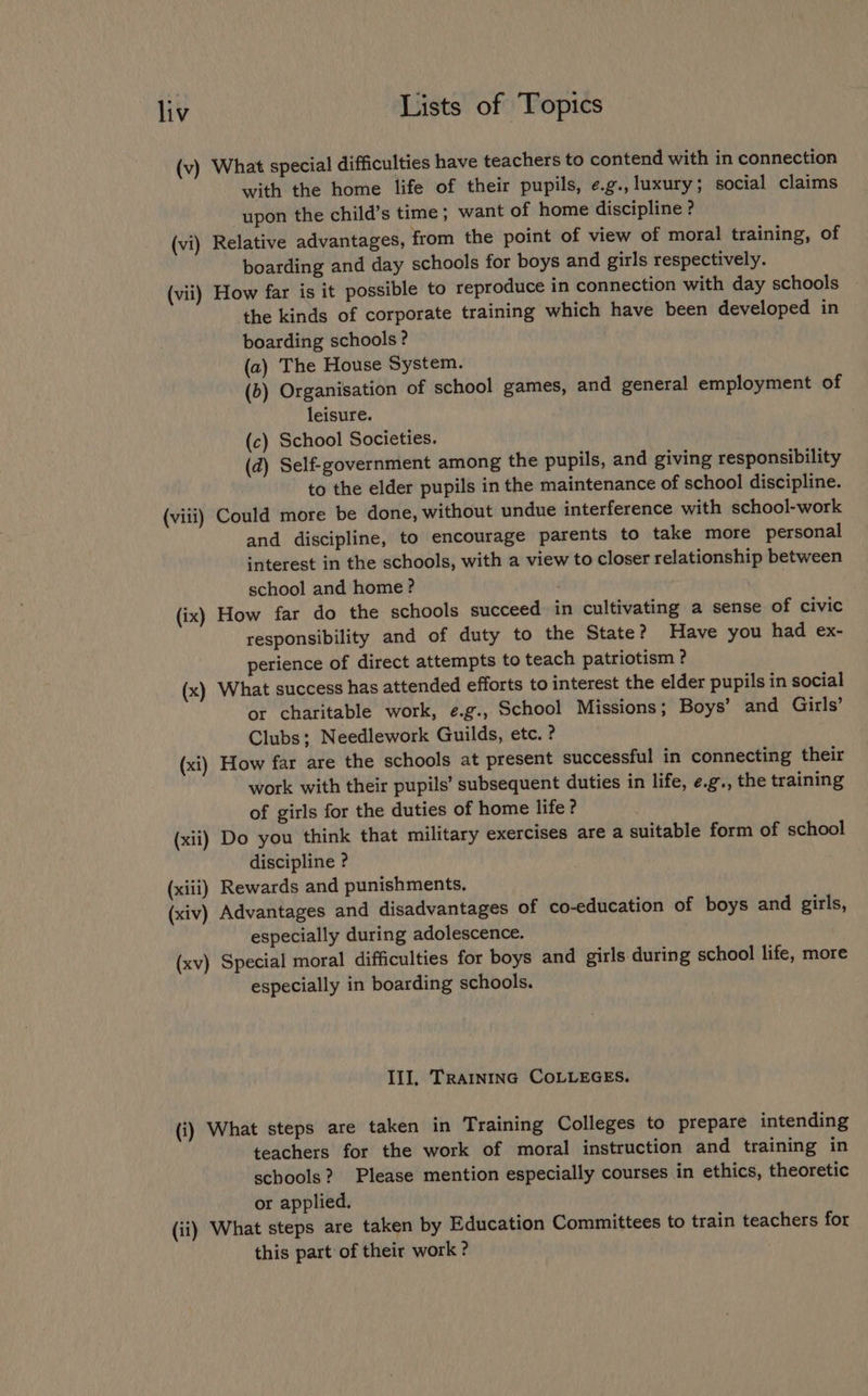 (v) What special difficulties have teachers to contend with in connection with the home life of their pupils, ¢e.g., luxury; social claims upon the child’s time; want of home discipline ? (vi) Relative advantages, from the point of view of moral training, of boarding and day schools for boys and girls respectively. (vii) How far is it possible to reproduce in connection with day schools the kinds of corporate training which have been developed in boarding schools? (a) The House System. (b) Organisation of school games, and general employment of leisure. (c) School Societies. (d) Self-government among the pupils, and giving responsibility to the elder pupils in the maintenance of school discipline. (viii) Could more be done, without undue interference with school-work and discipline, to encourage parents to take more personal interest in the schools, with a view to closer relationship between school and home? (ix) How far do the schools succeed in cultivating a sense of civic responsibility and of duty to the State? Have you had ex- perience of direct attempts to teach patriotism ? (x) What success has attended efforts to interest the elder pupils in social or charitable work, e.g., School Missions; Boys’ and Girls’ Clubs; Needlework Guilds, etc. ? (xi) How far are the schools at present successful in connecting their work with their pupils’ subsequent duties in life, e.g., the training of girls for the duties of home life? (xii) Do you think that military exercises are a suitable form of school discipline ? (xiii) Rewards and punishments, (xiv) Advantages and disadvantages of co-education of boys and girls, especially during adolescence. (xv) Special moral difficulties for boys and girls during school life, more especially in boarding schools. Ill, TRAINING COLLEGES. (i) What steps are taken in Training Colleges to prepare intending teachers for the work of moral instruction and training in schools? Please mention especially courses in ethics, theoretic or applied. (ii) What steps are taken by Education Committees to train teachers for this part of their work ?