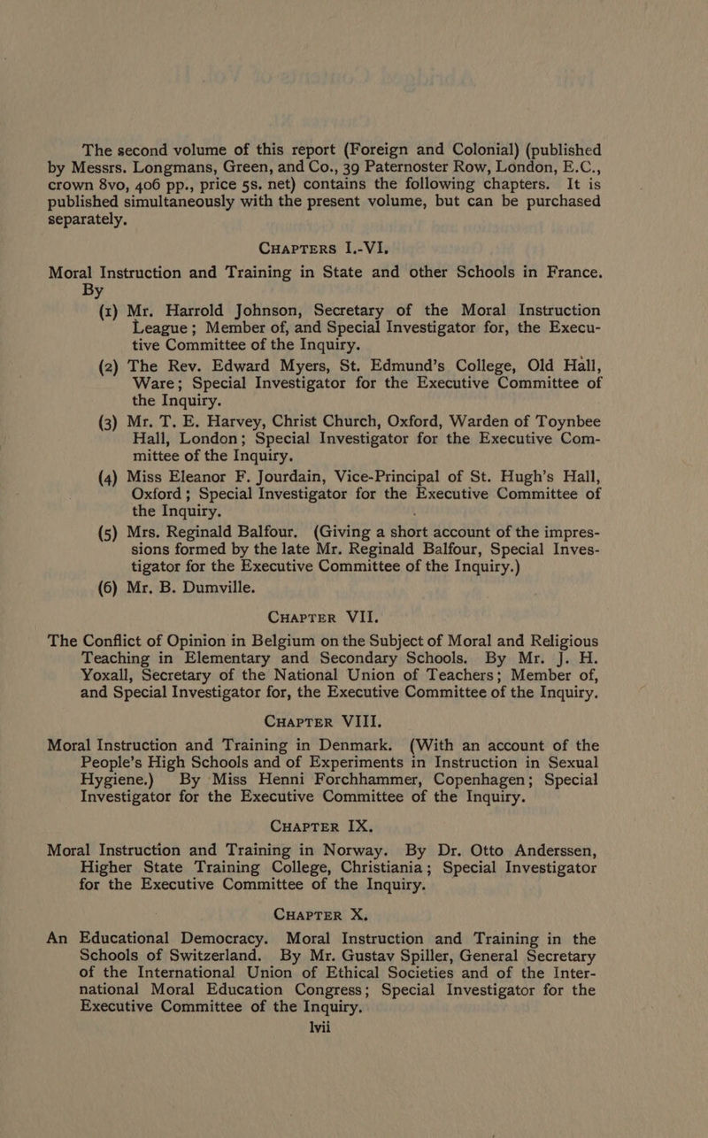 The second volume of this report (Foreign and Colonial) (published by Messrs. Longmans, Green, and Co., 39 Paternoster Row, London, E.C., crown 8vo, 406 pp., price 5s, net) contains the following chapters. It is published simultaneously with the present volume, but can be purchased separately, CuapTers I.-VI. Moral Instruction and Training in State and other Schools in France. By (1) Mr. Harrold Johnson, Secretary of the Moral Instruction eague ; Member of, and Special Investigator for, the Execu- tive Committee of the Inquiry. (2) The Rev. Edward Myers, St. Edmund’s College, Old Hall, Ware; Special Investigator for the Executive Committee of the Inquiry. (3) Mr. T. E. Harvey, Christ Church, Oxford, Warden of Toynbee Hall, London; Special Investigator for the Executive Com- mittee of the Inquiry. (4) Miss Eleanor F. Jourdain, Vice-Principal of St. Hugh’s Hall, Oxford ; Special Investigator for the Executive Committee of the Inquiry. (5) Mrs. Reginald Balfour. (Giving a short account of the impres- sions formed by the late Mr. Reginald Balfour, Special Inves- tigator for the Executive Committee of the Inquiry.) (6) Mr. B. Dumville. CuHapTer VII. The Conflict of Opinion in Belgium on the Subject of Moral and Religious Teaching in Elementary and Secondary Schools. By Mr. J. H. Yoxall, Secretary of the National Union of Teachers; Member of, and Special Investigator for, the Executive Committee of the Inquiry. CHAPTER VIII. Moral Instruction and Training in Denmark. (With an account of the People’s High Schools and of Experiments in Instruction in Sexual Hygiene.) By Miss Henni Forchhammer, Copenhagen; Special Investigator for the Executive Committee of the Inquiry. CHAPTER IX. Moral Instruction and Training in Norway. By Dr. Otto Anderssen, Higher State Training College, Christiania; Special Investigator for the Executive Committee of the Inquiry. CHAPTER X, An Educational Democracy. Moral Instruction and Training in the Schools of Switzerland. By Mr. Gustav Spiller, General Secretary of the International Union of Ethical Societies and of the Inter- national Moral Education Congress; Special Investigator for the Executive Committee of the Inquiry. Ivii