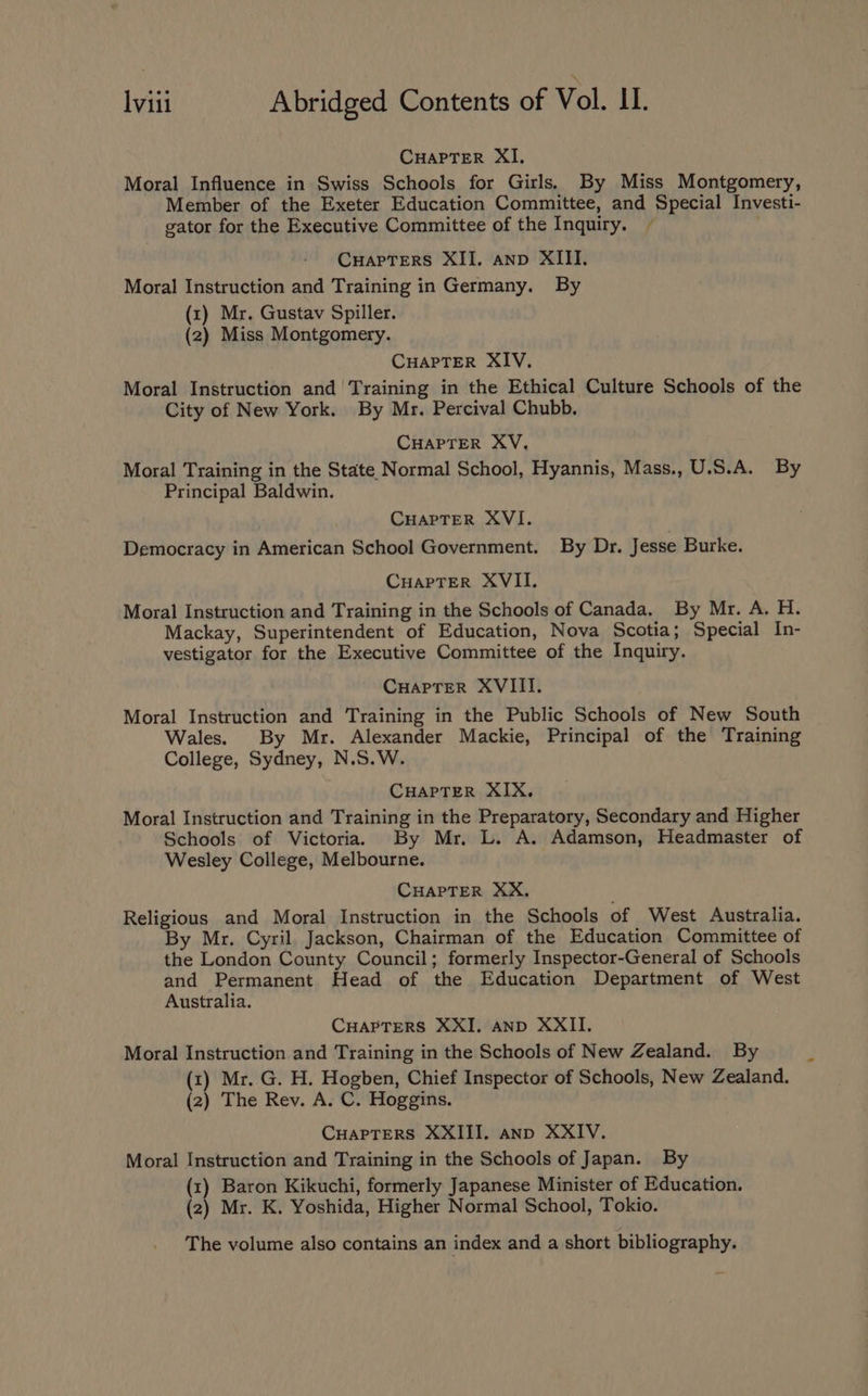 CuapTerR XI, Moral Influence in Swiss Schools for Girls. By Miss Montgomery, Member of the Exeter Education Committee, and Special Investi- gator for the Executive Committee of the Inquiry. ~ CuapTers XII. anp XIII. Moral Instruction and Training in Germany. By (x) Mr. Gustav Spiller. (2) Miss Montgomery. CHAPTER XIV. Moral Instruction and Training in the Ethical Culture Schools of the City of New York. By Mr. Percival Chubb. CHAPTER XV. Moral Training in the State Normal School, Hyannis, Mass., U.S.A. By Principal Baldwin. CHAPTER XVI. : Democracy in American School Government. By Dr. Jesse Burke. CuapTer XVII. Moral Instruction and Training in the Schools of Canada. By Mr. A. H. Mackay, Superintendent of Education, Nova Scotia; Special In- vestigator for the Executive Committee of the Inquiry. CHaprer XVIII. Moral Instruction and Training in the Public Schools of New South Wales. By Mr. Alexander Mackie, Principal of the Training College, Sydney, N.S.W. CHAPTER XIX. Moral Instruction and Training in the Preparatory, Secondary and Higher Schools of Victoria. By Mr. L. A. Adamson, Headmaster of Wesley College, Melbourne. CHAPTER XX. Religious and Moral Instruction in the Schools of West Australia. By Mr. Cyril Jackson, Chairman of the Education Committee of the London County Council; formerly Inspector-General of Schools and Permanent Head of the Education Department of West Australia. CHAPTERS XXI. AND XXII. Moral Instruction and Training in the Schools of New Zealand. By (x) Mr. G. H. Hogben, Chief Inspector of Schools, New Zealand. (2) The Rev. A. C. Hoggins. CHAPTERS XXIII. anp XXIV. Moral Instruction and Training in the Schools of Japan. By (1) Baron Kikuchi, formerly Japanese Minister of Education. (2) Mr. K. Yoshida, Higher Normal School, Tokio. The volume also contains an index and a short bibliography. ~-