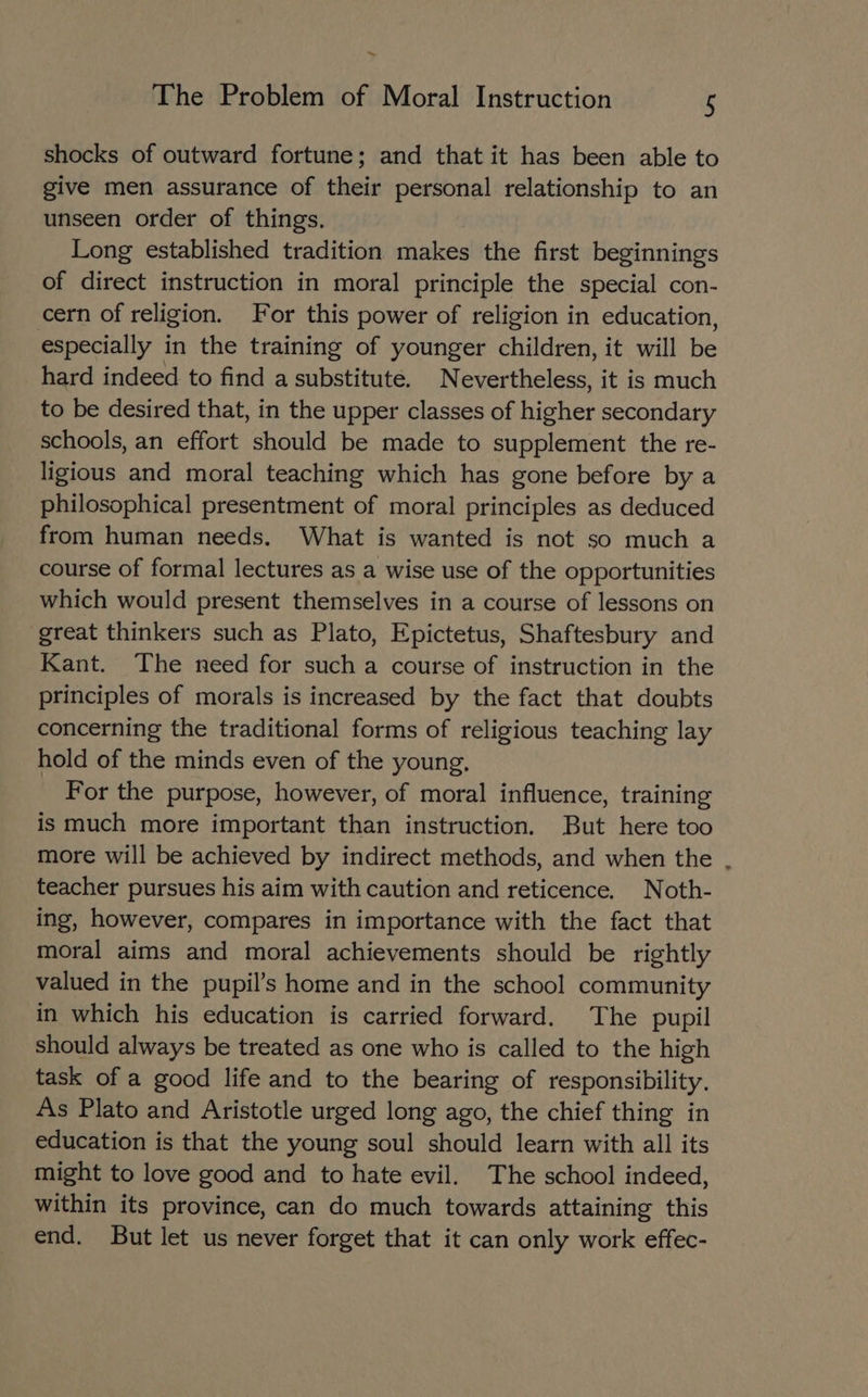 ~ The Problem of Moral Instruction 5 shocks of outward fortune; and that it has been able to give men assurance of their personal relationship to an unseen order of things. Long established tradition makes the first beginnings of direct instruction in moral principle the special con- cern of religion. For this power of religion in education, especially in the training of younger children, it will be hard indeed to find a substitute. N evertheless, it is much to be desired that, in the upper classes of higher secondary schools, an effort should be made to supplement the re- ligious and moral teaching which has gone before by a philosophical presentment of moral principles as deduced from human needs. What is wanted is not so much a course of formal lectures as a wise use of the opportunities which would present themselves in a course of lessons on great thinkers such as Plato, Epictetus, Shaftesbury and Kant. The need for such a course of instruction in the principles of morals is increased by the fact that doubts concerning the traditional forms of religious teaching lay hold of the minds even of the young, For the purpose, however, of moral influence, training is much more important than instruction. But here too more will be achieved by indirect methods, and when the , teacher pursues his aim with caution and reticence. Noth- ing, however, compares in importance with the fact that moral aims and moral achievements should be rightly valued in the pupil’s home and in the school community in which his education is carried forward. The pupil should always be treated as one who is called to the high task of a good life and to the bearing of responsibility, As Plato and Aristotle urged long ago, the chief thing in education is that the young soul should learn with all its might to love good and to hate evil. The school indeed, within its province, can do much towards attaining this end. But let us never forget that it can only work effec-