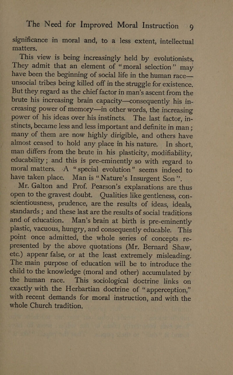 significance in moral and, to a less extent, intellectual matters. This view is being increasingly held by evolutionists, They admit that an element of “moral selection” may have been the beginning of social life in the human race— unsocial tribes being killed off in the struggle for existence, But they regard as the chief factor in man’s ascent from the brute his increasing brain capacity—consequently his in- creasing power of memory—in other words, the increasing power of his ideas over his instincts. The last factor, in- stincts, became less and less important and definite in man : many of them are now highly dirigible, and others have almost ceased to hold any place in his nature. In short, man differs from the brute in his plasticity, modifiability, educability ; and this is pre-eminently so with regard to moral matters. A “special evolution” seems indeed to have taken place. Man is “ Nature’s Insurgent Son”. Mr. Galton and Prof. Pearson’s explanations are thus open to the gravest doubt. Qualities like gentleness, con- scientiousness, prudence, are the results of ideas, ideals, standards ; and these last are the results of social traditions and of education. Man’s brain at birth is pre-eminently plastic, vacuous, hungry, and consequently educable. This point once admitted, the whole series of concepts re- presented by the above quotations (Mr. Bernard Shaw, etc.) appear false, or at the least extremely misleading. The main purpose of education will be to introduce the child to the knowledge (moral and other) accumulated by the human race. This sociological doctrine links on exactly with the Herbartian doctrine of “apperception,” with recent demands for moral instruction, and with the whole Church tradition.