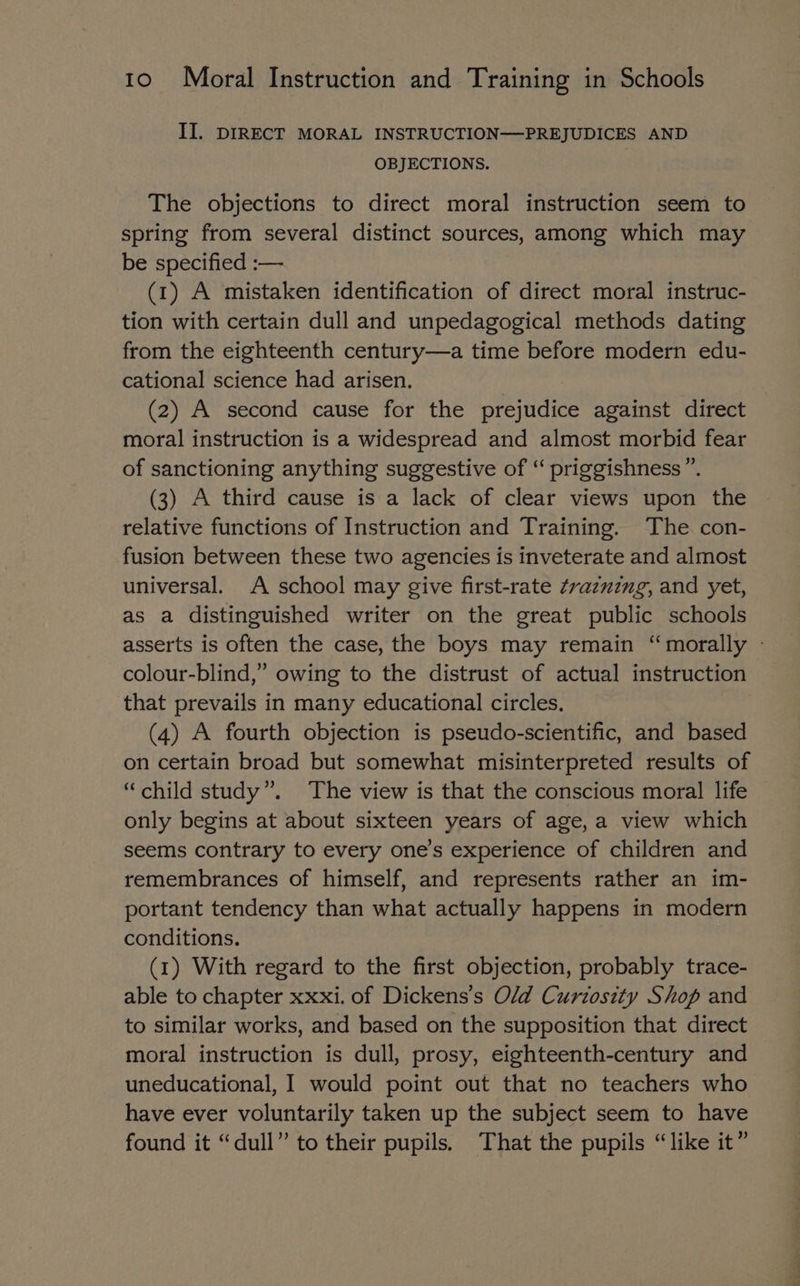 II. DIRECT MORAL INSTRUCTION—PREJUDICES AND OBJECTIONS. The objections to direct moral instruction seem to spring from several distinct sources, among which may be specified :— (1) A mistaken identification of direct moral instruc- tion with certain dull and unpedagogical methods dating from the eighteenth century—a time before modern edu- cational science had arisen. (2) A second cause for the prejudice against direct moral instruction is a widespread and almost morbid fear of sanctioning anything suggestive of “ priggishness ”. (3) A third cause is a lack of clear views upon the relative functions of Instruction and Training. The con- fusion between these two agencies is inveterate and almost universal. A school may give first-rate ¢razuzng, and yet, as a distinguished writer on the great public schools asserts is often the case, the boys may remain “morally - colour-blind,” owing to the distrust of actual instruction that prevails in many educational circles. (4) A fourth objection is pseudo-scientific, and based on certain broad but somewhat misinterpreted results of “child study”. The view is that the conscious moral life only begins at about sixteen years of age,a view which seems contrary to every one’s experience of children and remembrances of himself, and represents rather an im- portant tendency than what actually happens in modern conditions. (1) With regard to the first objection, probably trace- able to chapter xxxi. of Dickens's Old Curiosity Shop and to similar works, and based on the supposition that direct moral instruction is dull, prosy, eighteenth-century and uneducational, I would point out that no teachers who have ever voluntarily taken up the subject seem to have found it “dull” to their pupils. That the pupils “like it”