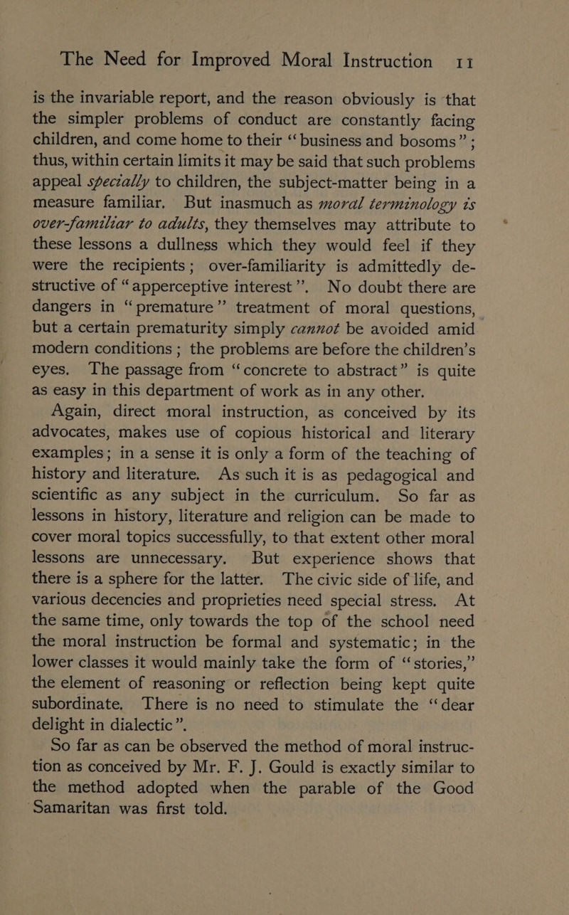 is the invariable report, and the reason obviously is that the simpler problems of conduct are constantly facing children, and come home to their “‘ business and bosoms” ; thus, within certain limits it may be said that such problems appeal sfeczally to children, the subject-matter being in a measure familiar, But inasmuch as moral terminology ts over-famulzar to adults, they themselves may attribute to these lessons a dullness which they would feel if they were the recipients; over-familiarity is admittedly de- structive of “apperceptive interest”. No doubt there are dangers in “premature” treatment of moral questions, but a certain prematurity simply cannot be avoided amid modern conditions ; the problems are before the children’s eyes. The passage from “concrete to abstract” is quite as easy in this department of work as in any other. Again, direct moral instruction, as conceived by its advocates, makes use of copious historical and literary examples; in a sense it is only a form of the teaching of history and literature. As such it is as pedagogical and scientific as any subject in the curriculum. So far as lessons in history, literature and religion can be made to cover moral topics successfully, to that extent other moral lessons are unnecessary. But experience shows that there is a sphere for the latter. The civic side of life, and various decencies and proprieties need special stress. At the same time, only towards the top of the school need the moral instruction be formal and systematic; in the lower classes it would mainly take the form of “stories,” the element of reasoning or reflection being kept quite subordinate. There is no need to stimulate the “dear delight in dialectic”. So far as can be observed the method of moral instruc- tion as conceived by Mr. F. J. Gould is exactly similar to the method adopted when the parable of the Good ‘Samaritan was first told.