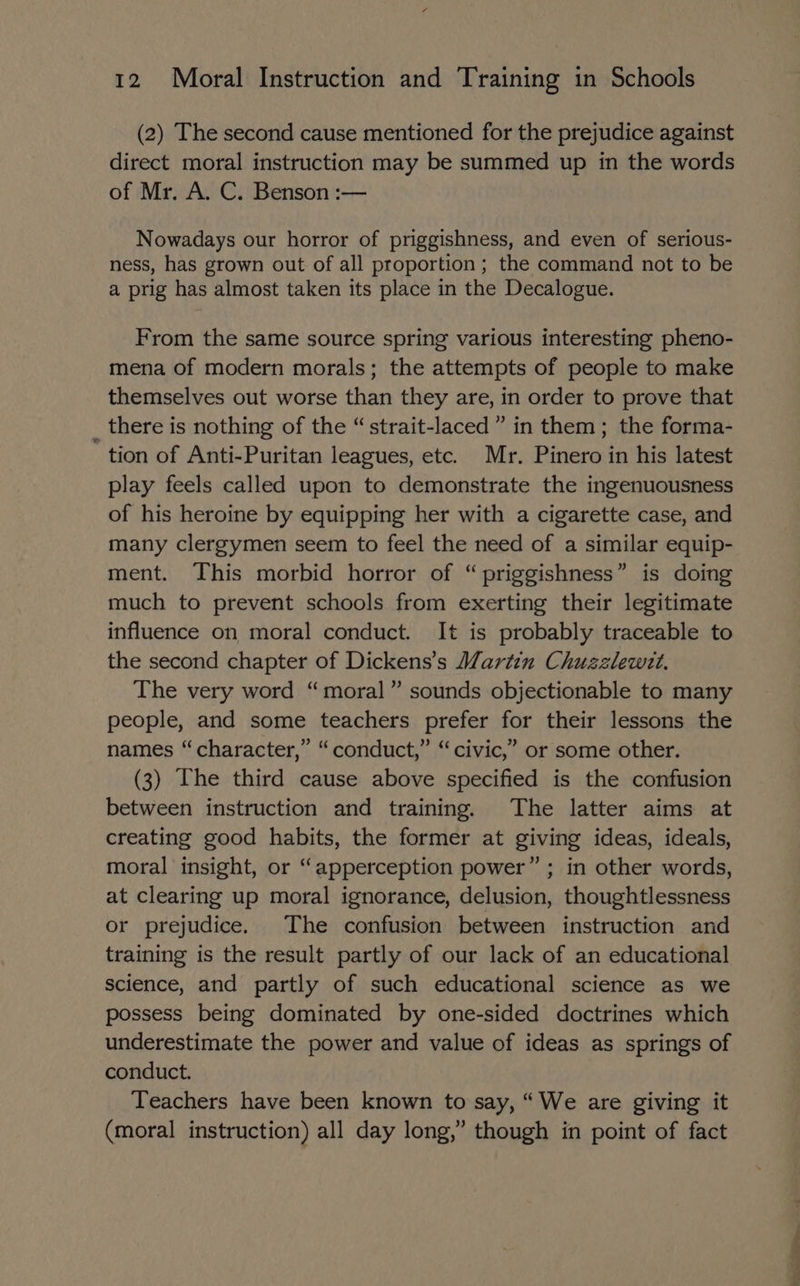 (2) The second cause mentioned for the prejudice against direct moral instruction may be summed up in the words of Mr. A. C. Benson :— Nowadays our horror of priggishness, and even of serious- ness, has grown out of all proportion; the command not to be a prig has almost taken its place in the Decalogue. From the same source spring various interesting pheno- mena of modern morals; the attempts of people to make themselves out worse than they are, in order to prove that there is nothing of the “strait-laced” in them; the forma- tion of Anti-Puritan leagues, etc. Mr. Pinero in his latest play feels called upon to demonstrate the ingenuousness of his heroine by equipping her with a cigarette case, and many clergymen seem to feel the need of a similar equip- ment. This morbid horror of “priggishness” is doing much to prevent schools from exerting their legitimate influence on moral conduct. It is probably traceable to the second chapter of Dickens’s Martin Chuzzlewit. The very word “moral” sounds objectionable to many people, and some teachers prefer for their lessons the names “character,” “conduct,” “ civic,” or some other. (3) he third cause above specified is the confusion between instruction and training. The latter aims at creating good habits, the former at giving ideas, ideals, moral insight, or “apperception power” ; in other words, at clearing up moral ignorance, delusion, thoughtlessness or prejudice. The confusion between instruction and training is the result partly of our lack of an educational science, and partly of such educational science as we possess being dominated by one-sided doctrines which underestimate the power and value of ideas as springs of conduct. Teachers have been known to say, “We are giving it (moral instruction) all day long,” though in point of fact