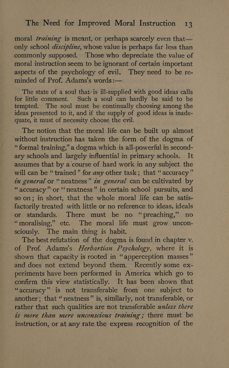 moral ¢rainzng is meant, or perhaps scarcely even that— only school dzsczplzne, whose value is perhaps far less than commonly supposed. Those who depreciate the value of moral instruction seem to be ignorant of certain important aspects of the psychology of evil. They need to be re- minded of Prof: Adams’s words :— The state of a soul that-is ill-supplied with good ideas calls for little comment. Such a soul can hardly be said to be tempted. The soul must be continually choosing among the ideas presented to it, and if the supply of good ideas is inade- quate, it must of necessity choose the evil. The notion that the moral life can be built up almost without instruction has taken the form of the dogma of “formal training,” a dogma which is all- powerful i in second- ary schools and largely influential in primary schools, It assumes that by a course of hard work in any subject the will can be “trained” for azy other task; that “accuracy” in general or “neatness” zm general can be cultivated by “accuracy” or ‘‘neatness” in certain school pursuits, and so on; in short, that the whole moral life can be satis- factorily treated with little or no reference to ideas, ideals — or standards. There must be no “preaching,” no “moralising,’ etc. The moral life must grow uncon- sciously. The main thing is habit. The best refutation of the dogma is found in chapter v of Prof. Adams’s Herbartzan Psychology, where it is shown that capacity is rooted in “apperception masses” and does not extend beyond them. Recently some ex- periments have been performed in America which go to confirm this view statistically. It has been shown that “accuracy” is not transferable from one subject to another; that “neatness” is, similarly, not transferable, or rather that such qualities are not transferable unless there zs more than mere unconscious training; there must be instruction, or at any rate the express recognition of the