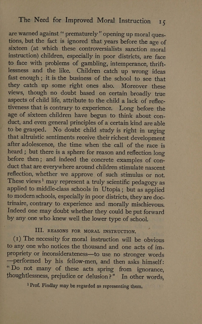 are warned against “‘ prematurely ” opening up moral ques- tions, but the fact is ignored that years before the age of sixteen (at which these controversialists sanction moral instruction) children, especially in poor districts, are face to face with problems of gambling, intemperance, thrift- lessness and the like. Children catch up wrong ideas fast enough ; it is the business of the school to see that they catch up some right ones also. Moreover these views, though no doubt based on certain broadly true aspects of child life, attribute to the child a lack of reflec- tiveness that is contrary to experience. Long before the age of sixteen children have begun to think about con- duct, and even general principles of a certain kind are able to be grasped. No doubt child study is right in urging that altruistic sentiments receive their richest development after adolescence, the time when the call of the race is heard ; but there is a sphere for reason and reflection long before then; and indeed the concrete examples of con- duct that are everywhere around children stimulate nascent reflection, whether we approve of such stimulus or not. These views* may represent a truly scientific pedagogy as applied to middle-class schools in Utopia; but as applied to modern schools, especially in poor districts, they are doc- trinaire, contrary to experience and morally mischievous. Indeed one may doubt whether they could be put forward by any one who knew well the lower type of school. III. REASONS FOR MORAL INSTRUCTION, (1) The necessity for moral instruction will be obvious to any one who notices the thousand and one acts of im- propriety or inconsiderateness—to use no stronger words —performed by his fellow-men, and then asks himself: “Do not many of these acts spring from ignorance, thoughtlessness, prejudice or delusion?” In other words, ‘Prof, Findlay may be regarded as representing them,
