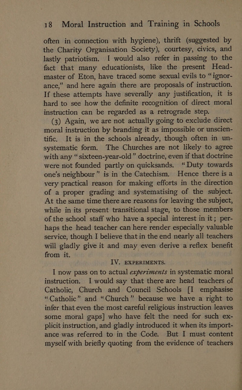 often in connection with hygiene), thrift (suggested by the Charity Organisation Society), courtesy, civics, and lastly patriotism. I would also refer in passing to the fact that many educationists, like the present Head- master of Eton, have traced some sexual evils to “ignor- ance,” and here again there are proposals of instruction. If these attempts have severally any justification, it is hard to see how the definite recognition of direct moral instruction can be regarded as a retrograde step. (3) Again, we are not actually going to exclude direct moral instruction by branding it as impossible or unscien- tific. It is in the schools already, though often in un- systematic form. The Churches are not likely to agree with any “sixteen-year-old” doctrine, even if that doctrine were not founded partly on quicksands. “Duty towards one’s neighbour” is in the Catechism. Hence there is a very practical reason for making efforts in the direction of a proper grading and systematising of the subject. At the same time there are reasons for leaving the subject, while in its present transitional stage, to those members of the school staff who have a special interest in it; per- haps the head teacher can here render especially valuable service, though I believe that in the end nearly all teachers will gladly give it and may even derive a reflex benefit from it. IV. EXPERIMENTS. I now pass on to actual experzments in systematic moral instruction. I would say that there are head teachers of Catholic, Church and Council Schools [I emphasise “Catholic” and “Church” because we have a right to infer that even the most careful religious instruction leaves some moral gaps] who have felt the need for such ex- plicit instruction, and gladly introduced it when its import- ance was referred to in the Code. But I must content myself with briefly quoting from the evidence of teachers