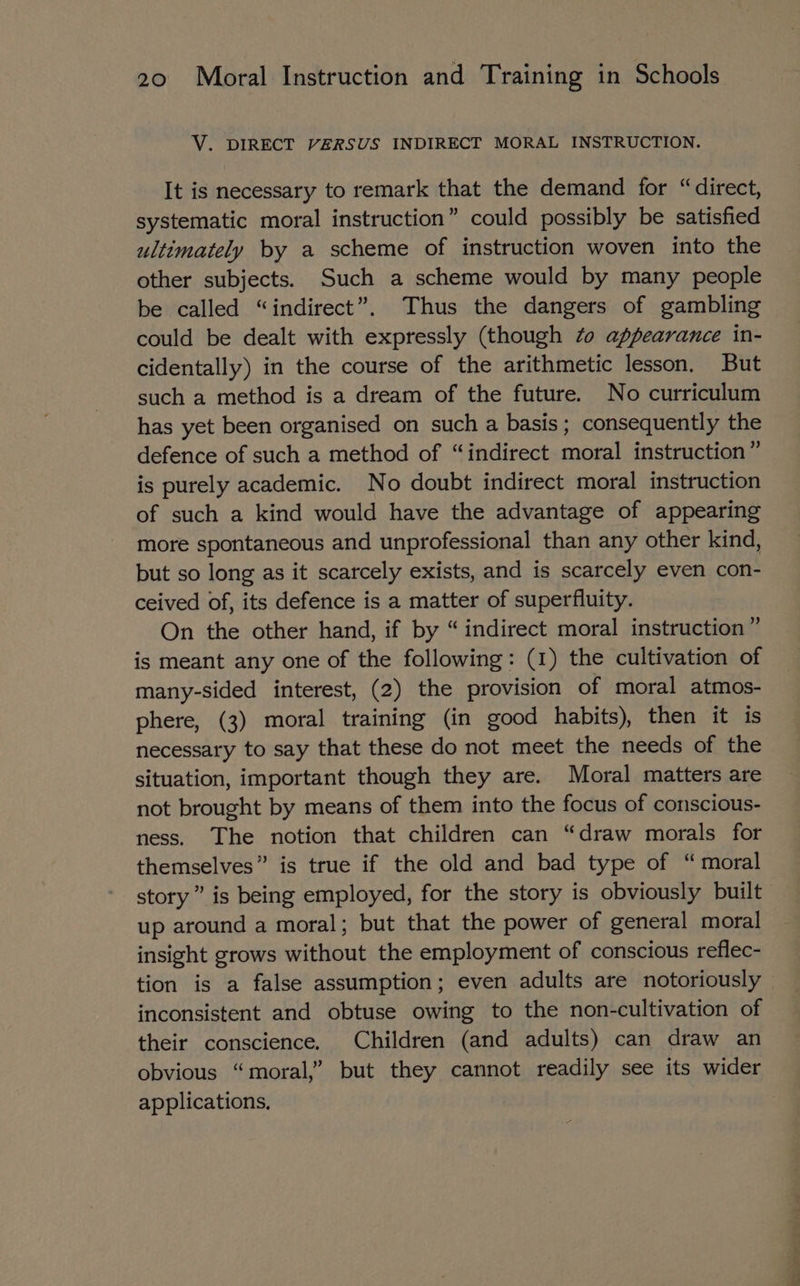 V. DIRECT VERSUS INDIRECT MORAL INSTRUCTION. It is necessary to remark that the demand for “direct, systematic moral instruction” could possibly be satisfied ultimately by a scheme of instruction woven into the other subjects. Such a scheme would by many people be called “indirect”. Thus the dangers of gambling could be dealt with expressly (though #0 appearance in- cidentally) in the course of the arithmetic lesson, But such a method is a dream of the future. No curriculum has yet been organised on such a basis; consequently the defence of such a method of “indirect moral instruction” is purely academic. No doubt indirect moral instruction of such a kind would have the advantage of appearing more spontaneous and unprofessional than any other kind, but so long as it scarcely exists, and is scarcely even con- ceived of, its defence is a matter of superfluity. On the other hand, if by “indirect moral instruction” is meant any one of the following: (1) the cultivation of many-sided interest, (2) the provision of moral atmos- phere, (3) moral training (in good habits), then it is necessary to say that these do not meet the needs of the situation, important though they are. Moral matters are not brought by means of them into the focus of conscious- ness. The notion that children can “draw morals for themselves” is true if the old and bad type of “ moral story” is being employed, for the story is obviously built up around a moral; but that the power of general moral insight grows without the employment of conscious reflec- tion is a false assumption; even adults are notoriously inconsistent and obtuse owing to the non-cultivation of their conscience. Children (and adults) can draw an obvious “moral,” but they cannot readily see its wider applications.