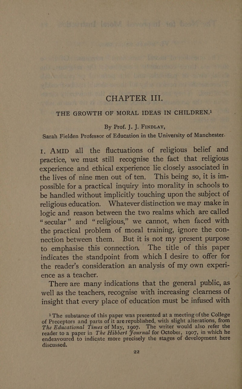 CHAR DE Beh iis THE GROWTH OF MORAL IDEAS IN CHILDREN.! By Prof. J. J. FINDLAy, Sarah Fielden Professor of Education in the University of Manchester. 1. AMID all the fluctuations of religious belief and practice, we must still recognise the fact that religious experience and ethical experience lie closely associated in the lives of nine men out of ten. This being so, it is im- possible for a practical inquiry into morality in schools to be handled without implicitly touching upon the subject of religious education. Whatever distinction we may make in logic and reason between the two realms which are called “secular” and “religious,” we cannot, when faced with the practical problem of moral training, ignore the con- nection between them. But it is not my present purpose to emphasise this connection. The title of this paper indicates the standpoint from which I desire to offer for the reader’s consideration an analysis of my own experi- ence as a teacher. There are many indications that the general public, as well as the teachers, recognise with increasing clearness of insight that every place of education must be infused with 1The substance of this paper was presented at a meeting of the College of Preceptors and parts of it arerepublished, with slight alterations, from The Educational Times of May, 1907. The writer would also refer the reader to a paper in The Hibbert ¥ournal for October, 1907, in which he endeavoured to indicate more precisely the stages of development here discussed.