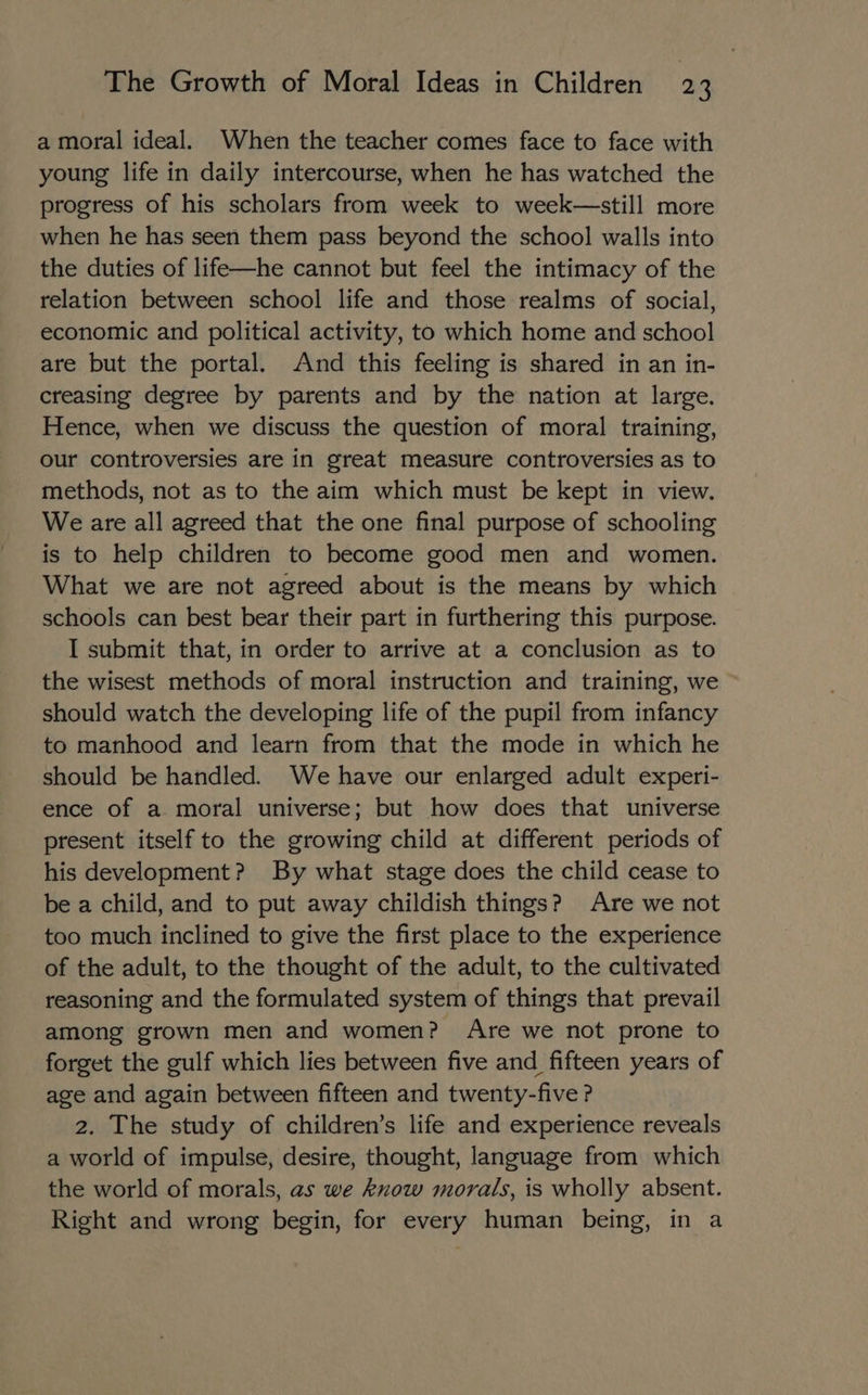 a moral ideal. When the teacher comes face to face with young life in daily intercourse, when he has watched the progress of his scholars from week to week—still more when he has seen them pass beyond the school walls into the duties of life—he cannot but feel the intimacy of the relation between school life and those realms of social, economic and political activity, to which home and school are but the portal. And this feeling is shared in an in- creasing degree by parents and by the nation at large. Hence, when we discuss the question of moral training, our controversies are in great measure controversies as to methods, not as to the aim which must be kept in view. We are all agreed that the one final purpose of schooling is to help children to become good men and women. What we are not agreed about is the means by which schools can best bear their part in furthering this purpose. I submit that, in order to arrive at a conclusion as to the wisest methods of moral instruction and training, we should watch the developing life of the pupil from infancy to manhood and learn from that the mode in which he should be handled. We have our enlarged adult experi- ence of a moral universe; but how does that universe present itself to the growing child at different periods of his development? By what stage does the child cease to be a child, and to put away childish things? Are we not too much inclined to give the first place to the experience of the adult, to the thought of the adult, to the cultivated reasoning and the formulated system of things that prevail among grown men and women? Are we not prone to forget the gulf which lies between five and fifteen years of age and again between fifteen and twenty-five ? 2. The study of children’s life and experience reveals a world of impulse, desire, thought, language from which the world of morals, as we know morals, is wholly absent. Right and wrong begin, for every human being, in a