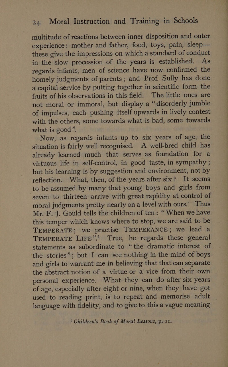 multitude of reactions between inner disposition and outer experience: mother and father, food, toys, pain, sleep— these give the impressions on which a standard of conduct in the slow procession of the years is established. As regards infants, men of science have now confirmed the homely judgments of parents; and Prof. Sully has done a capital service by putting together in scientific form the fruits of his observations in this field. The little ones are not moral or immoral, but display a “disorderly jumble of impulses, each pushing itself upwards in lively contest with the others, some towards what is bad, some towards what is good”. Now, as regards infants up to six years of age, the situation is fairly well recognised. A well-bred child has already learned much that serves as foundation for a virtuous life in self-control, in good taste, in sympathy ; but his learning is by suggestion and environment, not by reflection. What, then, of the years after six? It seems to be assumed by many that young boys and girls from ‘seven to thirteen arrive with great rapidity at control of moral judgments pretty nearly ona level with ours. Thus Mr. F. J. Gould tells the children of ten: ‘When we have this temper which knows where to stop, we are said to be TEMPERATE; we practise TEMPERANCE; we lead a TEMPERATE LIFE”.! True, he regards these general statements as subordinate to “the dramatic interest of the stories”; but I can see nothing in the mind of boys and girls to warrant me in believing that that can separate the abstract notion of a virtue or a vice from their own personal experience. What they can do after six years of age, especially after eight or nine, when they have got used to reading print, is to repeat and memorise adult language with fidelity, and to give to this a vague meaning 1 Children’s Book of Moral Lessons, p. 1.