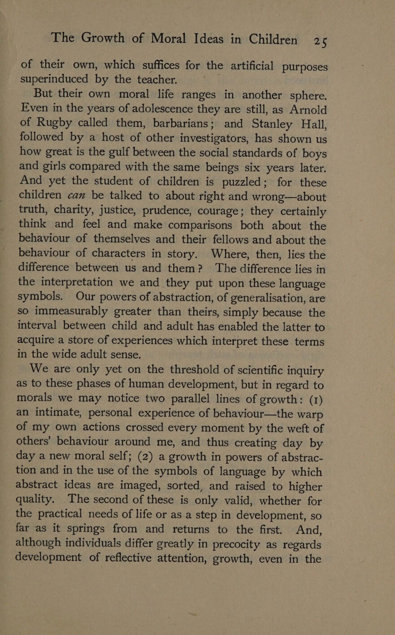 of their own, which suffices for the artificial purposes superinduced by the teacher. But their own moral life ranges in another sphere. Even in the years of adolescence they are still, as Arnold of Rugby called them, barbarians; and Stanley Hall, followed by a host of other investigators, has shown us how great is the gulf between the social standards of boys and girls compared with the same beings six years later. And yet the student of children is puzzled; for these children can be talked to about right and wrong—about truth, charity, justice, prudence, courage; they certainly think and feel and make comparisons both about the behaviour of themselves and their fellows and about the behaviour of characters in story. Where, then, lies the difference between us and them? The difference lies in the interpretation we and they put upon these language symbols. Our powers of abstraction, of generalisation, are so immeasurably greater than theirs, simply because the interval between child and adult has enabled the latter to acquire a store of experiences which interpret these terms in the wide adult sense. We are only yet on the threshold of scientific inquiry as to these phases of human development, but in regard to morals we may notice two parallel lines of growth: (1) an intimate, personal experience of behaviour—the warp of my own actions crossed every moment by the weft of others’ behaviour around me, and thus creating day by day a new moral self; (2) a growth in powers of abstrac- tion and in the use of the symbols of language by which abstract ideas are imaged, sorted, and raised to higher quality. The second of these is only valid, whether for the practical needs of life or as.a step in development, so far as it springs from and returns to the first. And, although individuals differ greatly in precocity as regards development of reflective attention, growth, even in the