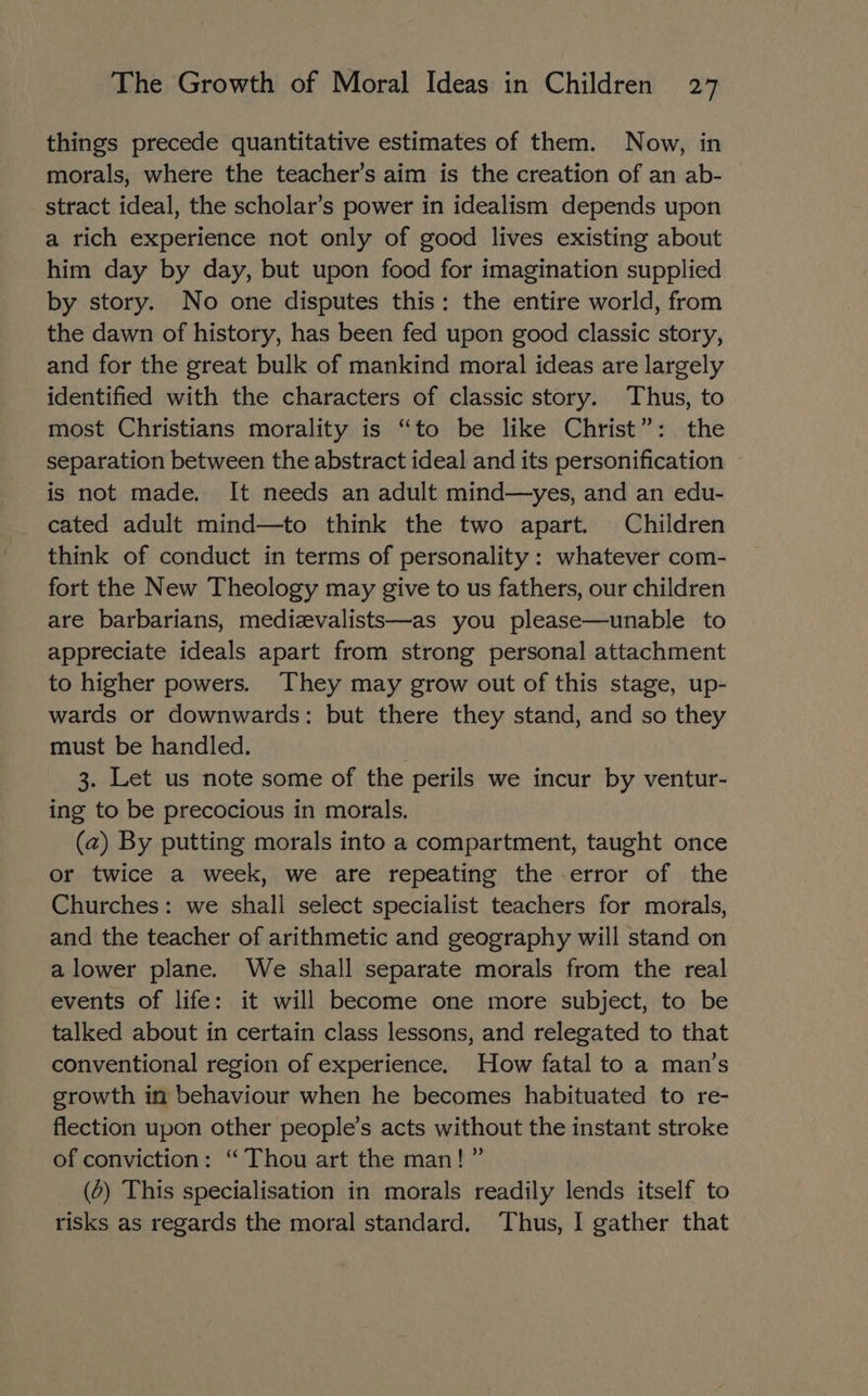 things precede quantitative estimates of them. Now, in morals, where the teacher’s aim is the creation of an ab- stract ideal, the scholar’s power in idealism depends upon a rich experience not only of good lives existing about him day by day, but upon food for imagination supplied by story. No one disputes this: the entire world, from the dawn of history, has been fed upon good classic story, and for the great bulk of mankind moral ideas are largely identified with the characters of classic story. Thus, to most Christians morality is “to be like Christ”: the separation between the abstract ideal and its personification © is not made. It needs an adult mind—yes, and an edu- cated adult mind—to think the two apart. Children think of conduct in terms of personality: whatever com- fort the New Theology may give to us fathers, our children are barbarians, medizvalists—as you please—unable to appreciate ideals apart from strong personal attachment to higher powers. They may grow out of this stage, up- wards or downwards: but there they stand, and so they must be handled. 3. Let us note some of the perils we incur by ventur- ing to be precocious in morals. (z) By putting morals into a compartment, taught once or twice a week, we are repeating the error of the Churches: we shall select specialist teachers for morals, and the teacher of arithmetic and geography will stand on a lower plane. We shall separate morals from the real events of life: it will become one more subject, to be talked about in certain class lessons, and relegated to that conventional region of experience. How fatal to a man’s srowth in behaviour when he becomes habituated to re- flection upon other people’s acts without the instant stroke of conviction: “Thou art the man! ” (0) This specialisation in morals readily lends itself to risks as regards the moral standard. Thus, I gather that