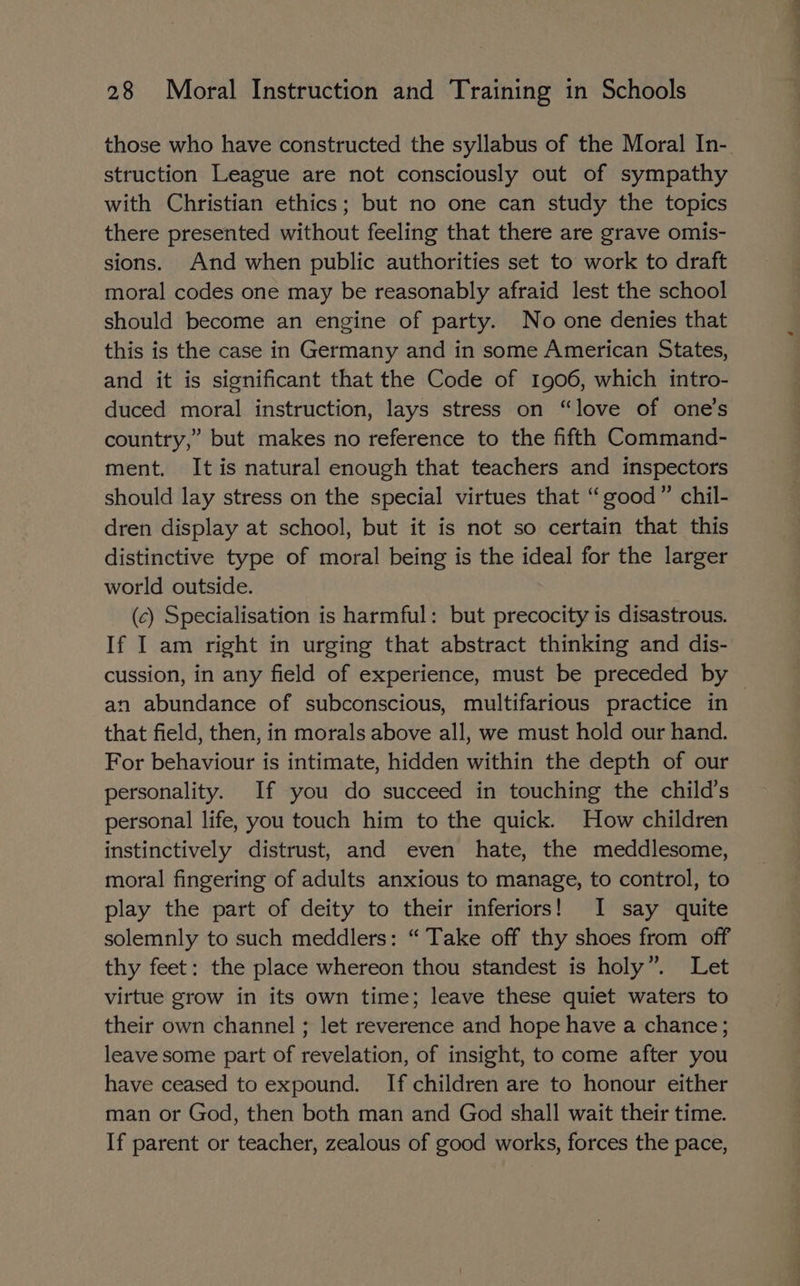 those who have constructed the syllabus of the Moral In- struction League are not consciously out of sympathy with Christian ethics; but no one can study the topics there presented without feeling that there are grave omis- sions. And when public authorities set to work to draft moral codes one may be reasonably afraid lest the school should become an engine of party. No one denies that this is the case in Germany and in some American States, and it is significant that the Code of 1906, which intro- duced moral instruction, lays stress on “love of one’s country,” but makes no reference to the fifth Command- ment. It is natural enough that teachers and inspectors should lay stress on the special virtues that “good” chil- dren display at school, but it is not so certain that this distinctive type of moral being is the ideal for the larger world outside. (c) Specialisation is harmful: but precocity is disastrous. If I am right in urging that abstract thinking and dis- cussion, in any field of experience, must be preceded by an abundance of subconscious, multifarious practice in that field, then, in morals above all, we must hold our hand. For behaviour is intimate, hidden within the depth of our personality. If you do succeed in touching the child’s personal life, you touch him to the quick. How children instinctively distrust, and even hate, the meddlesome, moral fingering of adults anxious to manage, to control, to play the part of deity to their inferiors! I say quite solemnly to such meddlers: “ Take off thy shoes from off thy feet: the place whereon thou standest is holy”. Let virtue grow in its own time; leave these quiet waters to their own channel ; let reverence and hope have a chance; leave some part of revelation, of insight, to come after you have ceased to expound. If children are to honour either man or God, then both man and God shall wait their time. If parent or teacher, zealous of good works, forces the pace,