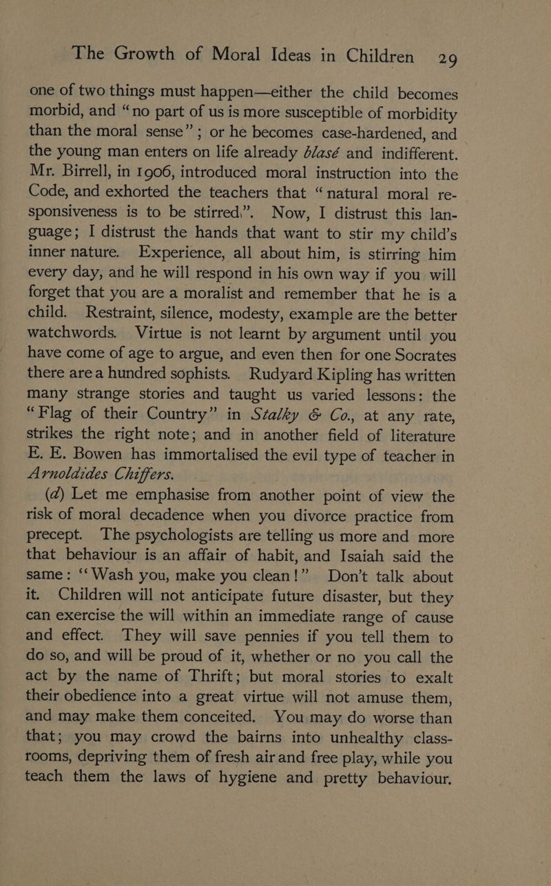 one of two things must happen—either the child becomes morbid, and “no part of us is more susceptible of morbidity than the moral sense” ; or he becomes case-hardened, and the young man enters on life already d/asé and indifferent. Mr. Birrell, in 1906, introduced moral instruction into the Code, and exhorted the teachers that “natural moral re- sponsiveness is to be stirred,”. Now, I distrust this lan- guage; I distrust the hands that want to stir my child’s inner nature. Experience, all about him, is stirring him every day, and he will respond in his own way if you will forget that you are a moralist and remember that he is a child. Restraint, silence, modesty, example are the better watchwords. Virtue is not learnt by argument until you have come of age to argue, and even then for one Socrates there area hundred sophists. Rudyard Kipling has written many strange stories and taught us varied lessons: the “Flag of their Country” in Stalky &amp; Co. at any rate, strikes the right note; and in another field of literature E, E. Bowen has immortalised the evil type of teacher in Arnolaides Chiffers. | (Z) Let me emphasise from another point of view the risk of moral decadence when you divorce practice from precept. The psychologists are telling us more and more that behaviour is an affair of habit, and Isaiah said the same: ‘‘ Wash you, make you clean!” Don’t talk about it. Children will not anticipate future disaster, but they can exercise the will within an immediate range of cause and effect. They will save pennies if you tell them to do so, and will be proud of it, whether or no you call the act by the name of Thrift; but moral stories to exalt their obedience into a great virtue will not amuse them, and may make them conceited. You may do worse than that; you may crowd the bairns into unhealthy class- tooms, depriving them of fresh air and free play, while you teach them the laws of hygiene and pretty behaviour.