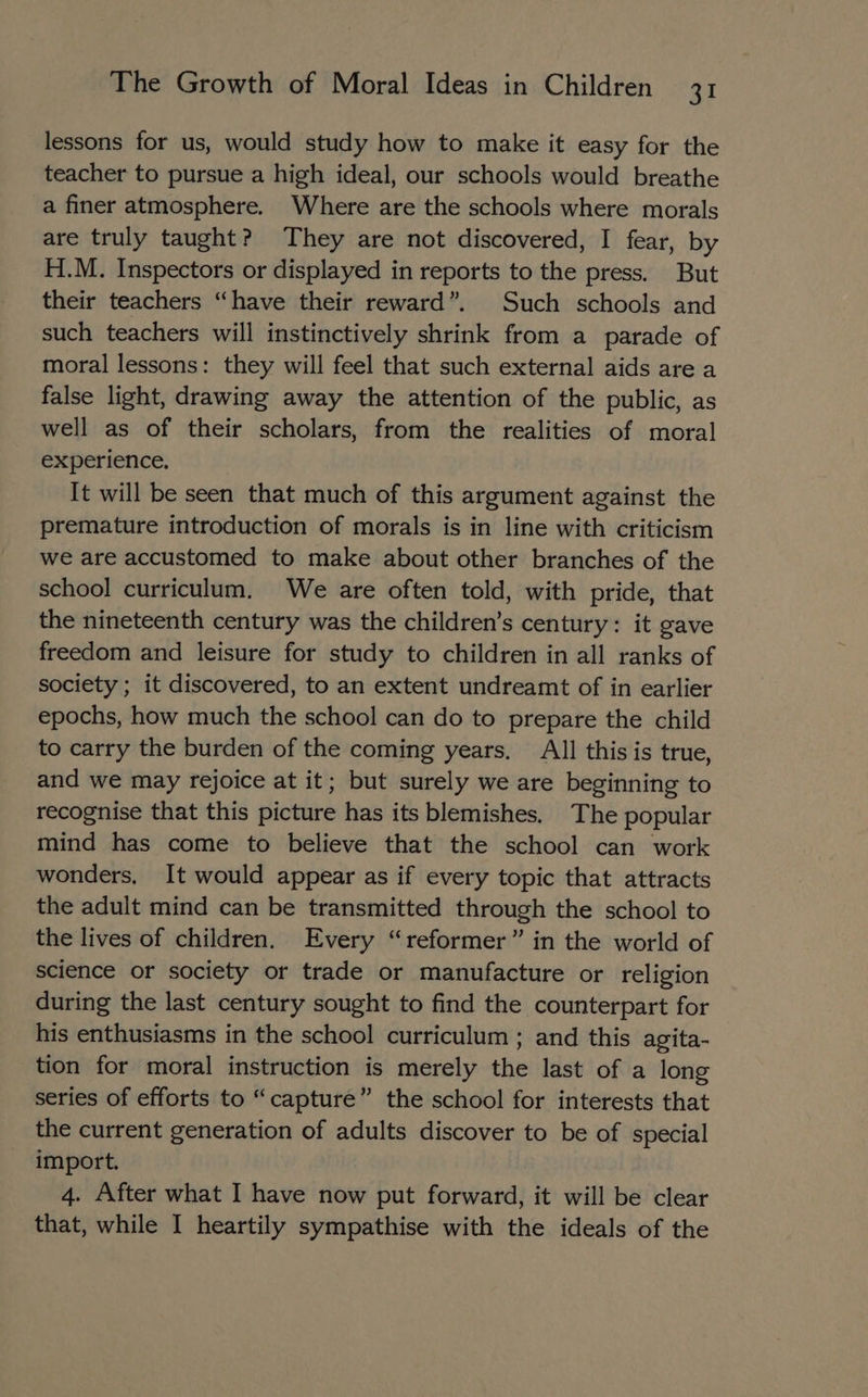 lessons for us, would study how to make it easy for the teacher to pursue a high ideal, our schools would breathe a finer atmosphere. Where are the schools where morals are truly taught? They are not discovered, I fear, by H.M. Inspectors or displayed in reports to the press. But their teachers “have their reward”. Such schools and such teachers will instinctively shrink from a parade of moral lessons: they will feel that such external aids are a false light, drawing away the attention of the public, as well as of their scholars, from the realities of moral experience, It will be seen that much of this argument against the premature introduction of morals is in line with criticism we are accustomed to make about other branches of the school curriculum, We are often told, with pride, that the nineteenth century was the children’s century: it gave freedom and leisure for study to children in all ranks of society ; it discovered, to an extent undreamt of in earlier epochs, how much the school can do to prepare the child to carry the burden of the coming years, All this is true, and we may rejoice at it; but surely we are beginning to recognise that this picture has its blemishes. The popular mind has come to believe that the school can work wonders, It would appear as if every topic that attracts the adult mind can be transmitted through the school to the lives of children. Every “reformer” in the world of science or society or trade or manufacture or religion during the last century sought to find the counterpart for his enthusiasms in the school curriculum ; and this agita- tion for moral instruction is merely the last of a long series of efforts to “capture” the school for interests that the current generation of adults discover to be of special import. 4. After what I have now put forward, it will be clear that, while I heartily sympathise with the ideals of the