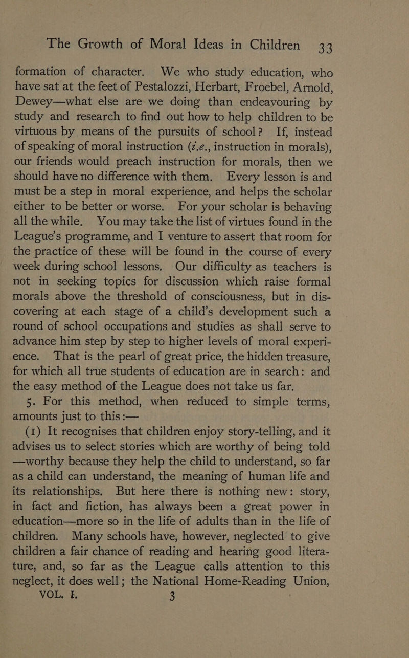 formation of character. We who study education, who have sat at the feet of Pestalozzi, Herbart, Froebel, Arnold, Dewey—what else are we doing than endeavouring by study and research to find out how to help children to be virtuous by means of the pursuits of school? If, instead of speaking of moral instruction (z.¢., instruction in morals), our friends would preach instruction for morals, then we should have no difference with them. Every lesson is and must be a step in moral experience, and helps the scholar either to be better or worse. For your scholar is behaving all the while. You may take the list of virtues found in the League's programme, and I venture to assert that room for the practice of these will be found in the course of every week during school lessons. Our difficulty as teachers is not in seeking topics for discussion which raise formal morals above the threshold of consciousness, but in dis- covering at each stage of a child’s development such a round of school occupations and studies as shall serve to advance him step by step to higher levels of moral experi- ence. That is the pearl of great price, the hidden treasure, for which all true students of education are in search: and the easy method of the League does not take us far. 5. For this method, when reduced to simple terms, amounts just to this :— (1) It recognises that children enjoy story-telling, and it advises us to select stories which are worthy of being told —worthy because they help the child to understand, so far as a child can understand, the meaning of human life and its relationships. But here there is nothing new: story, in fact and fiction, has always been a great power in education—more so in the life of adults than in the life of children. Many schools have, however, neglected to give children a fair chance of reading and hearing good litera- ture, and, so far as the League calls attention to this neglect, it does well; the National Home-Reading Union, VOL. Ik 3