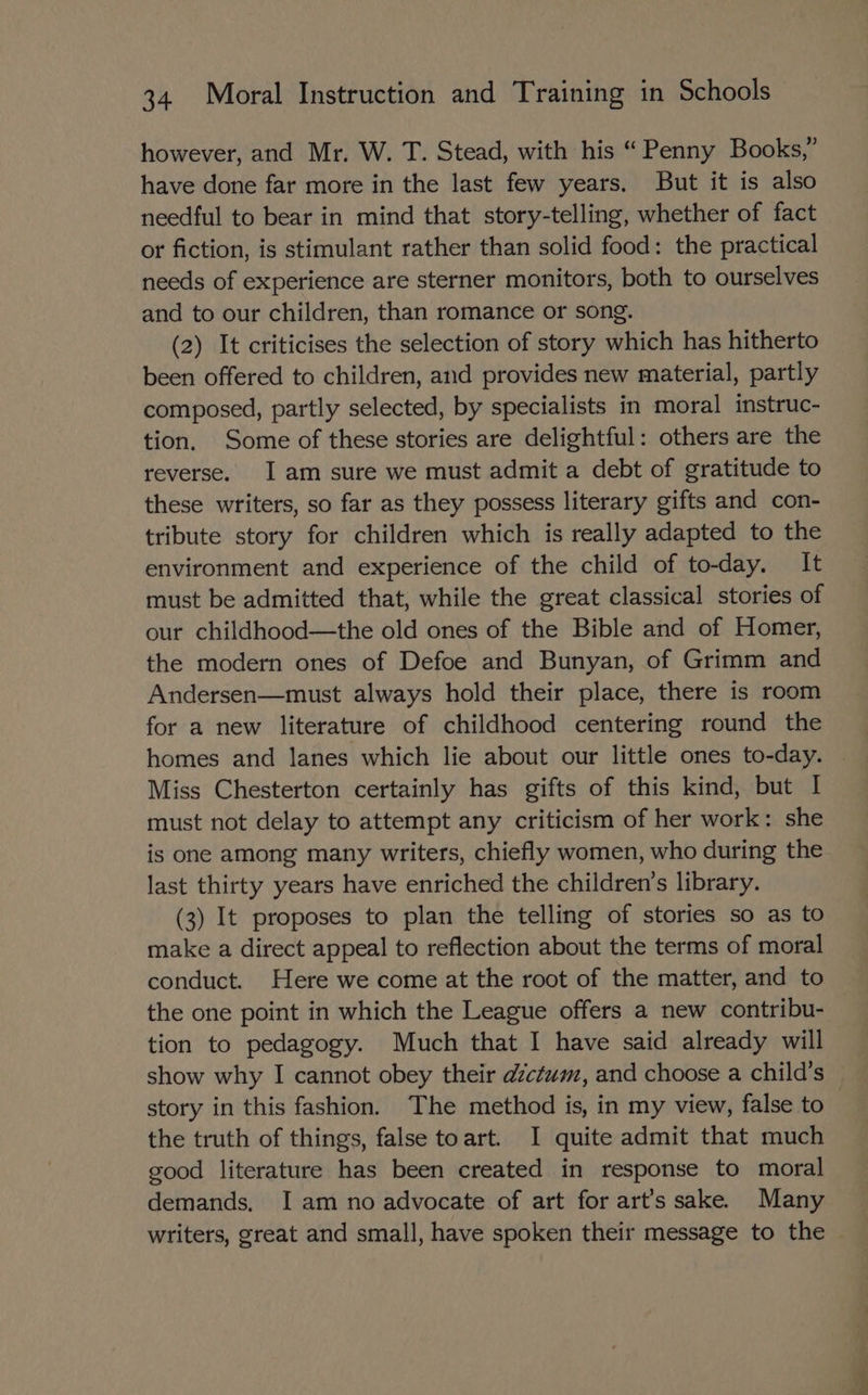 however, and Mr. W. T. Stead, with his “Penny Books,” have done far more in the last few years. But it is also needful to bear in mind that story-telling, whether of fact or fiction, is stimulant rather than solid food: the practical needs of experience are sterner monitors, both to ourselves and to our children, than romance or song. (2) It criticises the selection of story which has hitherto been offered to children, and provides new material, partly composed, partly selected, by specialists in moral instruc- tion. Some of these stories are delightful: others are the reverse. Iam sure we must admit a debt of gratitude to these writers, so far as they possess literary gifts and con- tribute story for children which is really adapted to the environment and experience of the child of to-day. It must be admitted that, while the great classical stories of our childhood—the old ones of the Bible and of Homer, the modern ones of Defoe and Bunyan, of Grimm and Andersen—must always hold their place, there is room for a new literature of childhood centering round the homes and lanes which lie about our little ones to-day. Miss Chesterton certainly has gifts of this kind, but I must not delay to attempt any criticism of her work: she is one among many writers, chiefly women, who during the last thirty years have enriched the children’s library. (3) It proposes to plan the telling of stories so as to make a direct appeal to reflection about the terms of moral conduct. Here we come at the root of the matter, and to the one point in which the League offers a new contribu- tion to pedagogy. Much that I have said already will show why I cannot obey their dctum, and choose a child’s story in this fashion. The method is, in my view, false to the truth of things, false toart. I quite admit that much good literature has been created in response to moral demands. I am no advocate of art for art's sake. Many writers, great and small, have spoken their message to the
