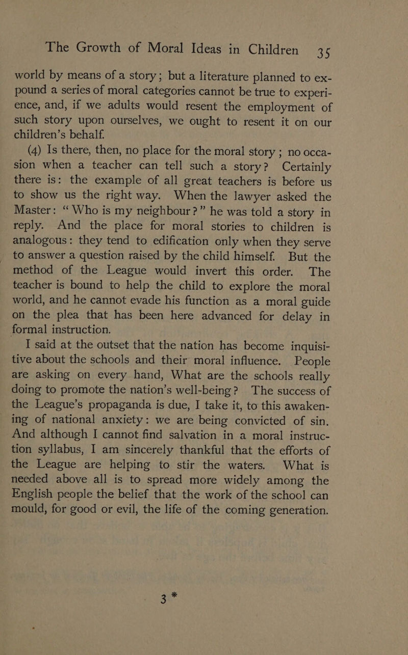 world by means of a story; but a literature planned to ex- pound a series of moral categories cannot be true to experi- ence, and, if we adults would resent the employment of such story upon ourselves, we ought to resent it on our children’s behalf. (4) Is there, then, no place for the moral story ; no occa- sion when a teacher can tell such a story? Certainly there is: the example of all great teachers is before us to show us the right way. When the lawyer asked the Master: ‘“ Who is my neighbour?” he was told a story in reply. And the place for moral stories to children is analogous: they tend to edification only when they serve to answer a question raised by the child himself. But the method of the League would invert this order. The teacher is bound to help the child to explore the moral world, and he cannot evade his function as a moral guide on the plea that has been here advanced for delay in formal instruction. I said at the outset that the nation has become inquisi- tive about the schools and their moral influence. People are asking on every hand, What are the schools really doing to promote the nation’s well-being? The success of the League’s propaganda is due, I take it, to this awaken- _ ing of national anxiety: we are being convicted of sin. And although I cannot find salvation in a moral instruc- tion syllabus, I am sincerely thankful that the efforts of the League are helping to stir the waters. What is needed above all is to spread more widely among the English people the belief that the work of the school can mould, for good or evil, the life of the coming generation.