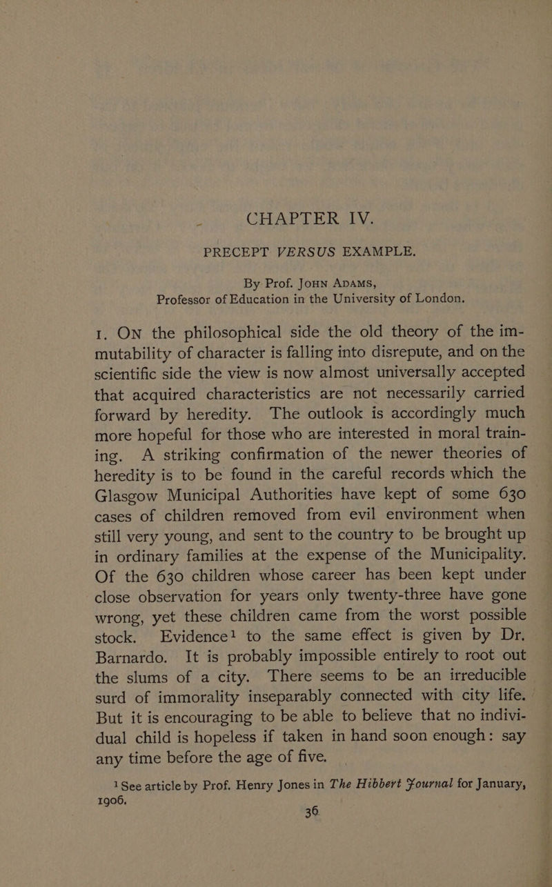 2 CHAPTER IV. PRECEPT VERSUS EXAMPLE. By Prof. Joun ADAMS, Professor of Education in the University of London. 1. ON the philosophical side the old theory of the im- mutability of character is falling into disrepute, and on the scientific side the view is now almost universally accepted that acquired characteristics are not necessarily carried forward by heredity. The outlook is accordingly much more hopeful for those who are interested in moral train- ing. A striking confirmation of the newer theories of heredity is to be found in the careful records which the Glasgow Municipal Authorities have kept of some 630 cases of children removed from evil environment when still very young, and sent to the country to be brought up in ordinary families at the expense of the Municipality. Of the 630 children whose career has been kept under close observation for years only twenty-three have gone wrong, yet these children came from the worst possible stock. Evidence! to the same effect is given by Dr. Barnardo. It is probably impossible entirely to root out the slums of a city. There seems to be an irreducible surd of immorality inseparably connected with city life. But it is encouraging to be able to believe that no indivi- dual child is hopeless if taken in hand soon enough: say any time before the age of five. 1 See article by Prof. Henry Jones in The Hibbert Fournal for January, 1906,