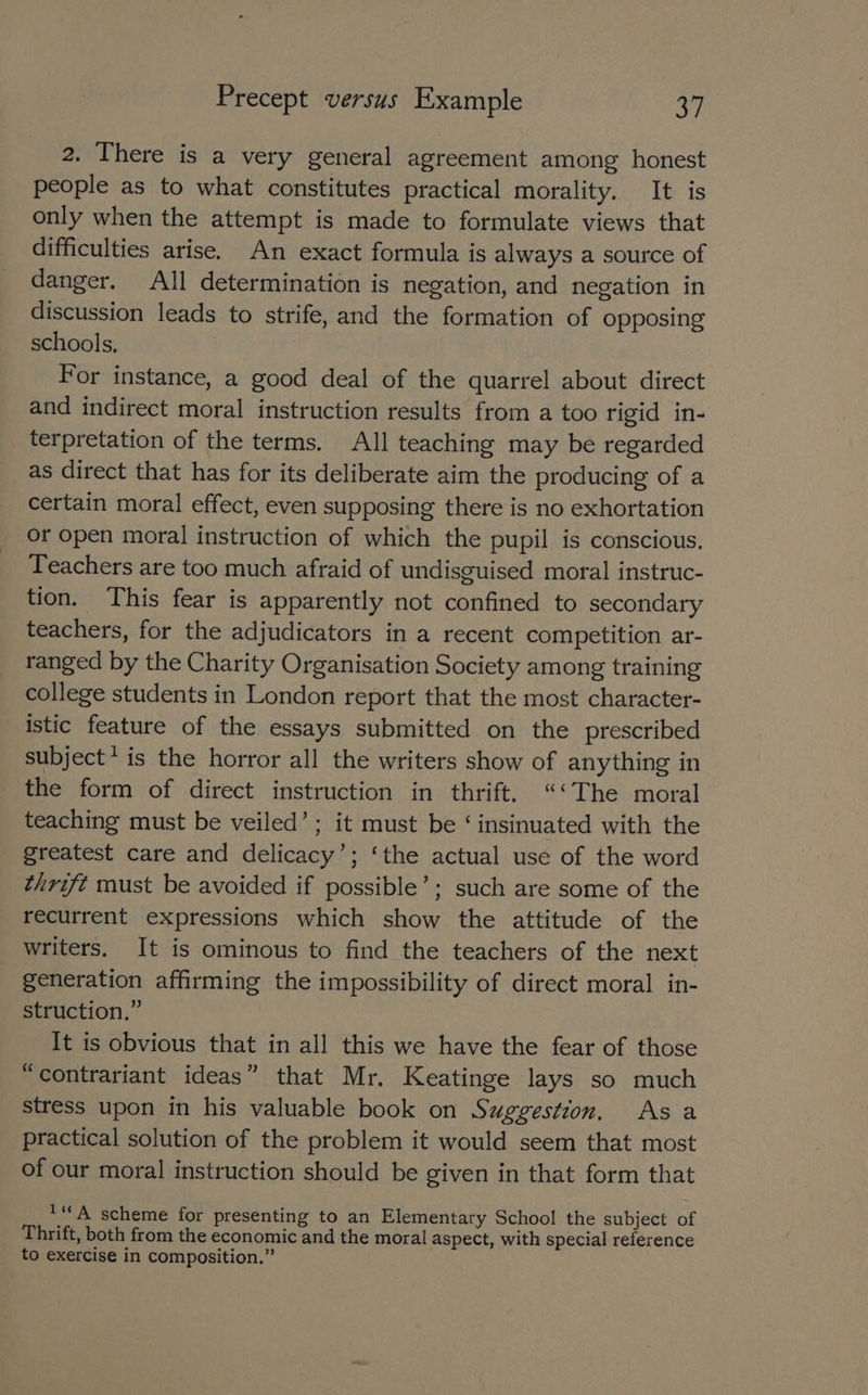 2. There is a very general agreement among honest people as to what constitutes practical morality. It is only when the attempt is made to formulate views that difficulties arise. An exact formula is always a source of danger. All determination is negation, and negation in discussion leads to strife, and the formation of opposing schools, : For instance, a good deal of the quarrel about direct and indirect moral instruction results from a too rigid in- terpretation of the terms. All teaching may be regarded as direct that has for its deliberate aim the producing of a certain moral effect, even supposing there is no exhortation or open moral instruction of which the pupil is conscious. Teachers are too much afraid of undisguised moral instruc- tion. This fear is apparently not confined to secondary teachers, for the adjudicators in a recent competition ar- ranged by the Charity Organisation Society among training college students in London report that the most character- istic feature of the essays submitted on the prescribed subject’ is the horror all the writers show of anything in the form of direct instruction in thrift. “‘The moral teaching must be veiled’; it must be ‘insinuated with the greatest care and delicacy’; ‘the actual use of the word thrift must be avoided if possible’; such are some of the recurrent expressions which show the attitude of the writers, It is ominous to find the teachers of the next generation affirming the impossibility of direct moral in- struction.” It is obvious that in all this we have the fear of those “contrariant ideas” that Mr. Keatinge lays so much stress upon in his valuable book on Suggestion. Asa practical solution of the problem it would seem that most of our moral instruction should be given in that form that ***A scheme for presenting to an Elementary School the subject of Thrift, both from the economic and the moral aspect, with special reference to exercise in composition.”