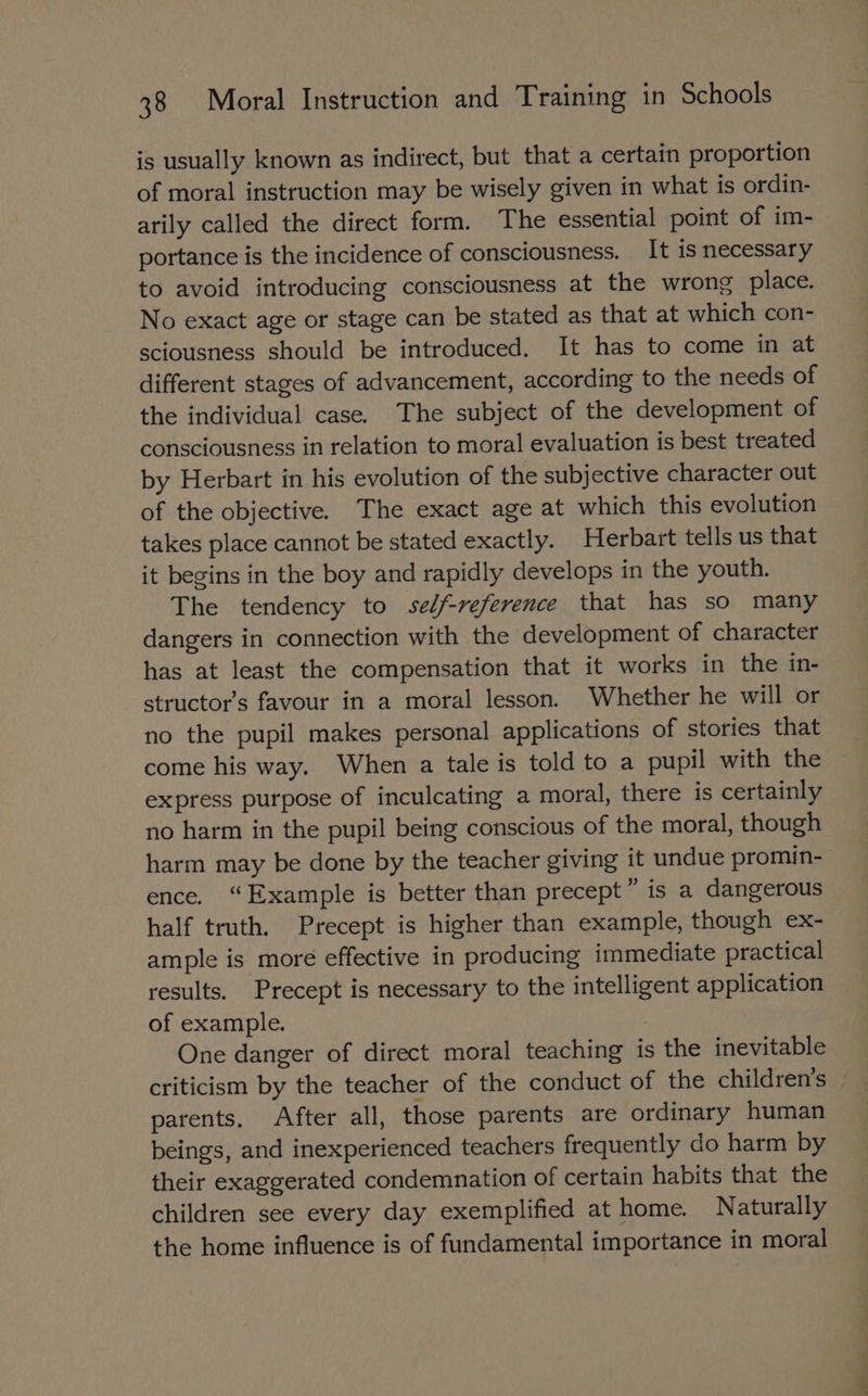 is usually known as indirect, but that a certain proportion of moral instruction may be wisely given in what is ordin- arily called the direct form. The essential point of im- portance is the incidence of consciousness. It is necessary to avoid introducing consciousness at the wrong place. No exact age or stage can be stated as that at which con- sciousness should be introduced. It has to come in at different stages of advancement, according to the needs of the individual case. The subject of the development of consciousness in relation to moral evaluation is best treated by Herbart in his evolution of the subjective character out of the objective. The exact age at which this evolution takes place cannot be stated exactly. Herbart tells us that it begins in the boy and rapidly develops in the youth. The tendency to self-reference that has so many dangers in connection with the development of character has at least the compensation that it works in the in- structor’s favour in a moral lesson. Whether he will or no the pupil makes personal applications of stories that come his way. When a tale is told to a pupil with the express purpose of inculcating a moral, there is certainly no harm in the pupil being conscious of the moral, though harm may be done by the teacher giving it undue promin- ence. “Example is better than precept” is a dangerous half truth. Precept is higher than example, though ex- ample is more effective in producing immediate practical results. Precept is necessary to the intelligent application of example. 3 One danger of direct moral teaching is the inevitable criticism by the teacher of the conduct of the children’s parents. After all, those parents are ordinary human beings, and inexperienced teachers frequently do harm by their exaggerated condemnation of certain habits that the children see every day exemplified at home. Naturally the home influence is of fundamental importance in moral