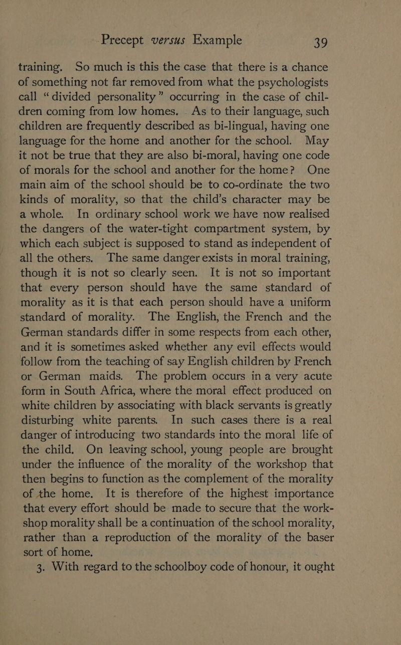 training. So much is this the case that there is a chance of something not far removed from what the psychologists call “divided personality” occurring in the case of chil- dren coming from low homes. _ As to their language, such children are frequently described as bi-lingual, having one language for the home and another for the school. May it not be true that they are also bi-moral, having one code of morals for the school and another for the home? One main aim of the school should be to co-ordinate the two kinds of morality, so that the child’s character may be a whole. In ordinary school work we have now realised the dangers of the water-tight compartment system, by which each subject is supposed to stand as independent of all the others. The same danger exists in moral training, though it is not so clearly seen. It is not so important that every person should have the same standard of morality as it is that each person should have a uniform standard of morality. The English, the French and the German standards differ in some respects from each other, and it is sometimes asked whether any evil effects would follow from the teaching of say English children by French or German maids. The problem occurs ina very acute form in South Africa, where the moral effect produced on white children by associating with black servants is greatly disturbing white parents. In such cases there is a real danger of introducing two standards into the moral life of the child. On leaving school, young people are brought under the influence of the morality of the workshop that then begins to function as the complement of the morality of the home. It is therefore of the highest importance that every effort should be made to secure that the work- shop morality shall be a continuation of the school morality, rather than a reproduction of the morality of the baser sort of home. 3. With regard to the schoolboy code of honour, it ought