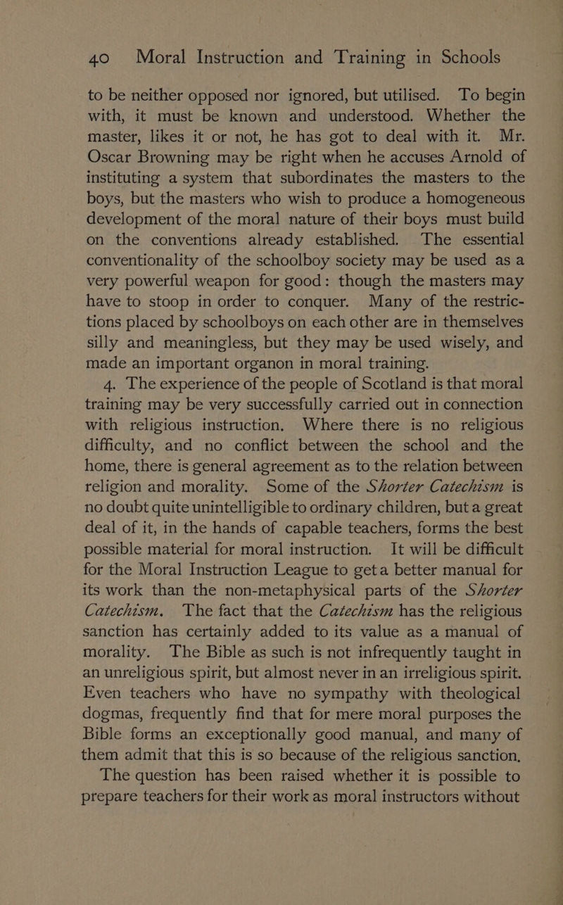 to be neither opposed nor ignored, but utilised. To begin with, it must be known and understood. Whether the master, likes it or not, he has got to deal with it. Mr. Oscar Browning may be right when he accuses Arnold of instituting a system that subordinates the masters to the boys, but the masters who wish to produce a homogeneous development of the moral nature of their boys must build on the conventions already established. The essential conventionality of the schoolboy society may be used as a very powerful weapon for good: though the masters may have to stoop in order to conquer. Many of the restric- tions placed by schoolboys on each other are in themselves silly and meaningless, but they may be used wisely, and made an important organon in moral training. 4. The experience of the people of Scotland is that moral training may be very successfully carried out in connection with religious instruction. Where there is no religious difficulty, and no conflict between the school and the home, there is general agreement as to the relation between religion and morality. Some of the Shorter Catechism is no doubt quite unintelligible to ordinary children, but a great deal of it, in the hands of capable teachers, forms the best possible material for moral instruction. It will be difficult for the Moral Instruction League to geta better manual for its work than the non-metaphysical parts of the Sorter Catechism. The fact that the Catechzsm has the religious sanction has certainly added to its value as a manual of morality. The Bible as such is not infrequently taught in an unreligious spirit, but almost never in an irreligious spirit. Even teachers who have no sympathy with theological dogmas, frequently find that for mere moral purposes the Bible forms an exceptionally good manual, and many of them admit that this is so because of the religious sanction, The question has been raised whether it is possible to prepare teachers for their work as moral instructors without