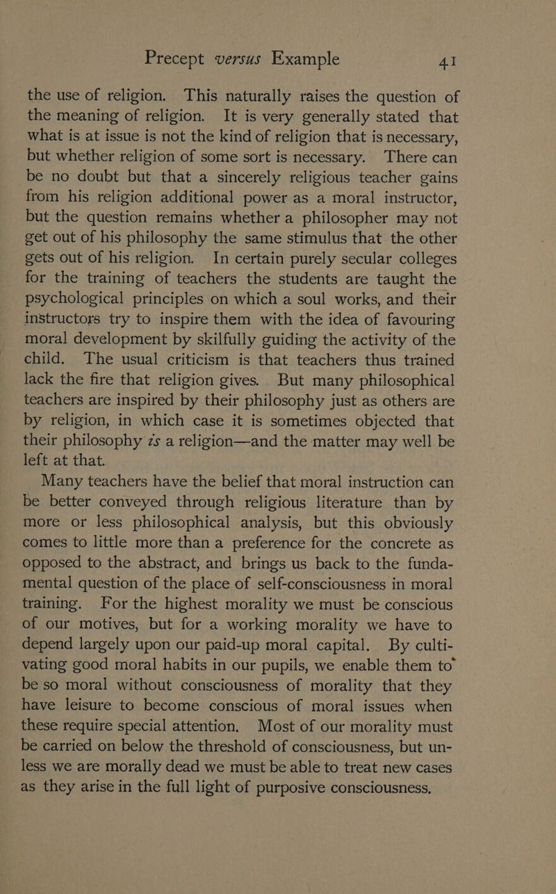 the use of religion. This naturally raises the question of the meaning of religion. It is very generally stated that what is at issue is not the kind of religion that is necessary, but whether religion of some sort is necessary. There can be no doubt but that a sincerely religious teacher gains from his religion additional power as a moral instructor, but the question remains whether a philosopher may not get out of his philosophy the same stimulus that the other gets out of his religion. In certain purely secular colleges for the training of teachers the students are taught the psychological principles on which a soul works, and their instructors try to inspire them with the idea of favouring moral development by skilfully guiding the activity of the child. The usual criticism is that teachers thus trained lack the fire that religion gives.. But many philosophical teachers are inspired by their philosophy just as others are by religion, in which case it is sometimes objected that their philosophy zs a religion—and the matter may well be left at that. Many teachers have the belief that moral instruction can be better conveyed through religious literature than by more or less philosophical analysis, but this obviously comes to little more than a preference for the concrete as opposed to the abstract, and brings us back to the funda- mental question of the place of self-consciousness in moral training. For the highest morality we must be conscious of our motives, but for a working morality we have to depend largely upon our paid-up moral capital. By culti- vating good moral habits in our pupils, we enable them to” be so moral without consciousness of morality that they have leisure to become conscious of moral issues when these require special attention. Most of our morality must be carried on below the threshold of consciousness, but un- less we are morally dead we must be able to treat new cases as they arise in the full light of purposive consciousness,
