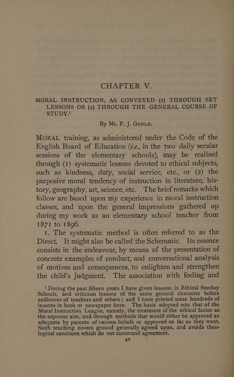 MORAL INSTRUCTION, AS CONVEYED (1) THROUGH SET LESSONS OR (2) THROUGH THE GENERAL COURSE OF STUDY! By Mr. F. J. Gou.p. MoRAL training, as administered under the Code of the English Board of Education (z.e., in the two daily secular sessions of the elementary schools), may be realised through (1) systematic lessons devoted to ethical subjects, such as kindness, duty, social service, etc., or (2) the purposive moral tendency of instruction in literature, his- tory, geography, art, science, etc. The brief remarks which follow are based upon my experience in moral instruction classes, and upon the general impressions gathered up during my work as an elementary school teacher from 1871 to 1806. 1. The systematic method is often referred to as the Direct. It might also be called the Schematic, Its essence consists in the endeavour, by means of the presentation of concrete examples of conduct, and conversational analysis of motives and consequences, to enlighten and strengthen the child’s judgment. The association with feeling and 1 During the past fifteen years I have given lessons in Ethical Sunday Schools, and criticism lessons of the same general character before audiences of teachers and others; and I have printed some hundreds of lessons in book or newspaper form. The basis adopted was that of the Moral Instruction League, namely, the treatment of the ethical factor as the supreme aim, and through methods that would either be approved as adequate by parents of various beliefs or approved so far as they went. Such teaching covers ground generally agreed upon, and avoids theo- logical sanctions which do not command agreement.