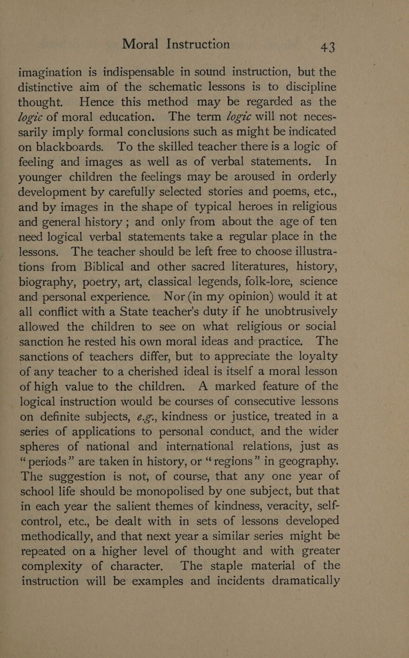 imagination is indispensable in sound instruction, but the distinctive aim of the schematic lessons is to discipline thought. Hence this method may be regarded as the logic of moral education. The term /ogzc will not neces- sarily imply formal conclusions such as might be indicated on blackboards. To the skilled teacher there is a logic of feeling and images as well as of verbal statements. In younger children the feelings may be aroused in orderly development by carefully selected stories and poems, etc., and by images in the shape of typical heroes in religious and general history ; and only from about the age of ten need logical verbal statements take a regular place in the lessons. The teacher should be left free to choose illustra- tions from Biblical and other sacred literatures, history, biography, poetry, art, classical legends, folk-lore, science and personal experience. Nor (in my opinion) would it at all conflict with a State teacher's duty if he unobtrusively allowed the children to see on what religious or social sanction he rested his own moral ideas and practice. The sanctions of teachers differ, but to appreciate the loyalty of any teacher to a cherished ideal is itself a moral lesson of high value to the children. A marked feature of the logical instruction would be courses of consecutive lessons on definite subjects, ¢.g., kindness or justice, treated in a series of applications to personal conduct, and the wider spheres of national and international relations, just as “ periods” are taken in history, or “regions” in geography. The suggestion is not, of course, that any one year of school life should be monopolised by one subject, but that in each year the salient themes of kindness, veracity, self- control, etc., be dealt with in sets of lessons developed methodically, and that next year a similar series might be repeated ona higher level of thought and with greater complexity of character. The staple material of the instruction will be examples and incidents dramatically