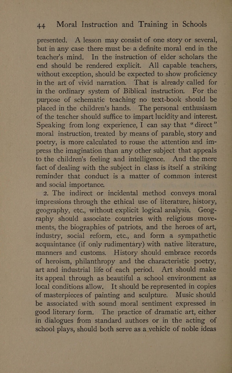 presented. A lesson may consist of one story or several, but in any case there must be! a definite moral end in the teacher’s mind. In the instruction of elder scholars the end should be rendered explicit. All capable teachers, without exception, should be expected to show proficiency in the art of vivid narration. That is already called for in the ordinary system of Biblical instruction. For the purpose of schematic teaching no text-book should be placed in the children’s hands. The personal enthusiasm of the teacher should suffice to impart lucidity and interest. Speaking from long experience, I can say that “direct” moral instruction, treated by means of parable, story and poetry, is more calculated to rouse the attention and im- press the imagination than any other subject that appeals to the children’s feeling and intelligence. And the mere fact of dealing with the subject in class is itself a striking reminder that conduct is a matter of common interest and social importance. 2. The indirect or incidental method conveys moral impressions through the ethical use of literature, history, geography, etc., without explicit logical analysis. Geog- raphy should associate countries with religious move- ments, the biographies of patriots, and the heroes of art, industry, social reform, etc, and form a sympathetic acquaintance (if only rudimentary) with native literature, manners and customs. History should embrace records of heroism, philanthropy and the characteristic poetry, art and industrial life of each period. Art should make its appeal through as beautiful a school environment as local conditions allow. It should be represented in copies of masterpieces of painting and sculpture. Music should be associated with sound moral sentiment expressed in good literary form. The practice of dramatic art, either in dialogues from standard authors or in the acting of school plays, should both serve as a vehicle of noble ideas