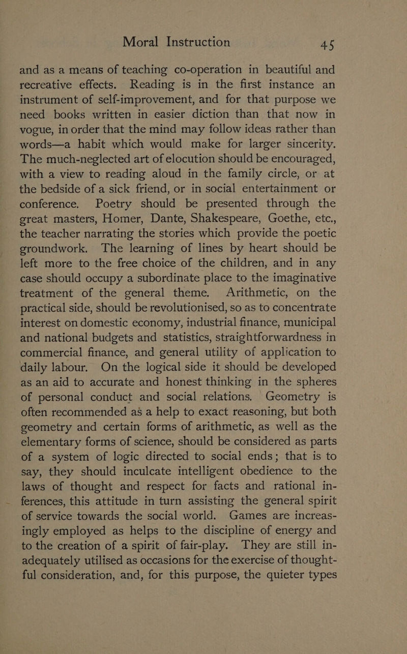 and as a means of teaching co-operation in beautiful and recreative effects. Reading is in the first instance an instrument of self-improvement, and for that purpose we need books written in easier diction than that now in vogue, in order that the mind may follow ideas rather than words—a habit which would make for larger sincerity. The much-neglected art of elocution should be encouraged, with a view to reading aloud in the family circle, or at the bedside of a sick friend, or in social entertainment or conference. Poetry should be presented through the great masters, Homer, Dante, Shakespeare, Goethe, etc.,, the teacher narrating the stories which provide the poetic groundwork. The learning of lines by heart should be left more to the free choice of the children, and in any case should occupy a subordinate place to the imaginative treatment of the general theme. Arithmetic, on the practical side, should be revolutionised, so as to concentrate interest on domestic economy, industrial finance, municipal and national budgets and statistics, straightforwardness in commercial finance, and general utility of application to daily labour. On the logical side it should be developed as an aid to accurate and honest thinking in the spheres of personal conduct and social relations. Geometry is often recommended as a help to exact reasoning, but both geometry and certain forms of arithmetic, as well as the elementary forms of science, should be considered as parts of a system of logic directed to social ends; that is to say, they should inculcate intelligent obedience to the laws of thought and respect for facts and rational in- ferences, this attitude in turn assisting the general spirit of service towards the social world. Games are increas- ingly employed as helps to the discipline of energy and to the creation of a spirit of fair-play. They are still in- adequately utilised as occasions for the exercise of thought- ful consideration, and, for this purpose, the quieter types