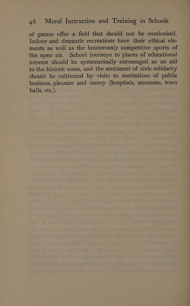 of games offer a field that should not be overlooked. Indoor and dramatic recreations have their ethical ele- ments as well as the boisterously competitive sports of the open air. School journeys to places of educational interest should be systematically encouraged as an aid to the historic sense, and the sentiment of civic solidarity should be cultivated by visits to institutions of public business, pleasure and mercy (hospitals, museums, town halls, etc.).