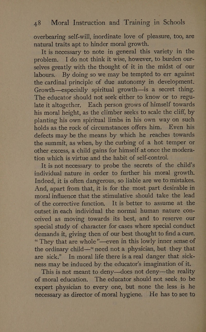 overbearing self-will, inordinate love of pleasure, too, are natural traits apt to hinder moral growth. It is necessary to note in general this variety in the problem. I do not think it wise, however, to burden our- selves greatly with the thought of it in the midst of our labours.. By doing so we may be tempted to err against the cardinal principle of due autonomy in development. Growth—especially spiritual growth—is a secret thing. The educator should not seek either to know or to regu- late it altogether. Each person grows of himself towards his moral height, as the climber seeks to scale the cliff, by planting his own spiritual limbs in his own way on such holds as the rock of circumstances offers him. Even his defects may be the means by which he reaches towards the summit, as when, by the curbing of a hot temper or other excess, a child gains for himself-at once the modera- tion which is virtue and the habit of self-control. It is not necessary to probe the secrets of the child’s individual nature in order to further his moral growth, Indeed, it is often dangerous, so liable are we to mistakes. And, apart from that, it is for the most part desirable in moral influence that the stimulative should take the lead of the corrective function. It is better to assume at the outset in each individual the normal human nature con- ceived as moving towards its best, and to reserve our special study of character for cases where special conduct demands it, giving then of our best thought to find a cure. “ They that are whole”—even in this lowly inner sense of the ordinary child—“ need not a physician, but they that are sick.” In moral life there is a real danger that sick- ness may be induced by the educator’s imagination of it. This is not meant to deny—does not deny—the reality of moral education. The educator should not seek to be expert physician to every one, but none the less is he necessary as director of moral hygiene. He has to see to