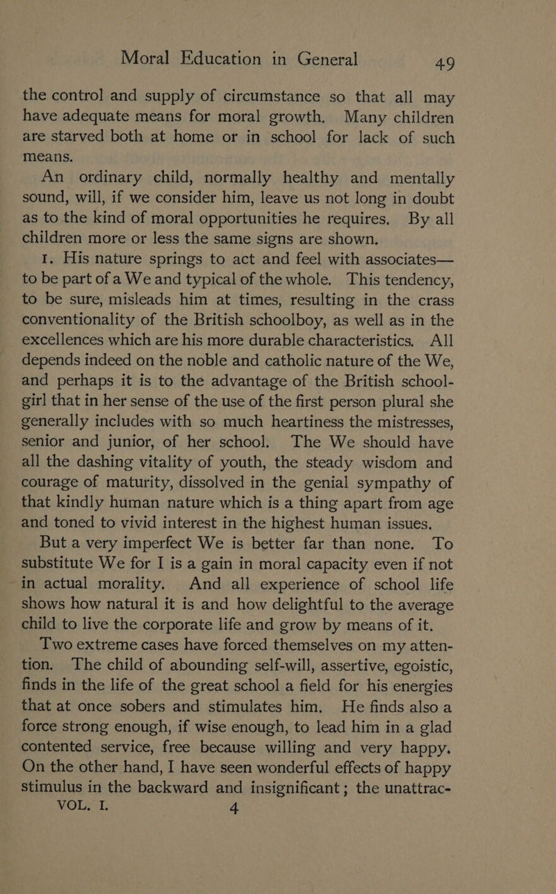 the control and supply of circumstance so that all may have adequate means for moral growth. Many children are starved both at home or in school for lack of such means. An ordinary child, normally healthy and mentally sound, will, if we consider him, leave us not long in doubt as to the kind of moral opportunities he requires, By all children more or less the same signs are shown. I. His nature springs to act and feel with associates— to be part of a We and typical of the whole. This tendency, to be sure, misleads him at times, resulting in the crass conventionality of the British schoolboy, as well as in the excellences which are his more durable characteristics, All depends indeed on the noble and catholic nature of the We, and perhaps it is to the advantage of the British school- girl that in her sense of the use of the first person plural she generally includes with so much heartiness the mistresses, senior and junior, of her school. The We should have all the dashing vitality of youth, the steady wisdom and courage of maturity, dissolved in the genial sympathy of that kindly human nature which is a thing apart from age and toned to vivid interest in the highest human issues. But a very imperfect We is better far than none. To substitute We for I is a gain in moral capacity even if not -in actual morality. And all experience of school life shows how natural it is and how delightful to the average child to live the corporate life and grow by means of it. Two extreme cases have forced themselves on my atten- tion. The child of abounding self-will, assertive, egoistic, finds in the life of the great school a field for his energies that at once sobers and stimulates him. He finds also a force strong enough, if wise enough, to lead him in a glad contented service, free because willing and very happy. On the other hand, I have seen wonderful effects of happy stimulus in the backward and insignificant ; the unattrac- VOL. I. 4