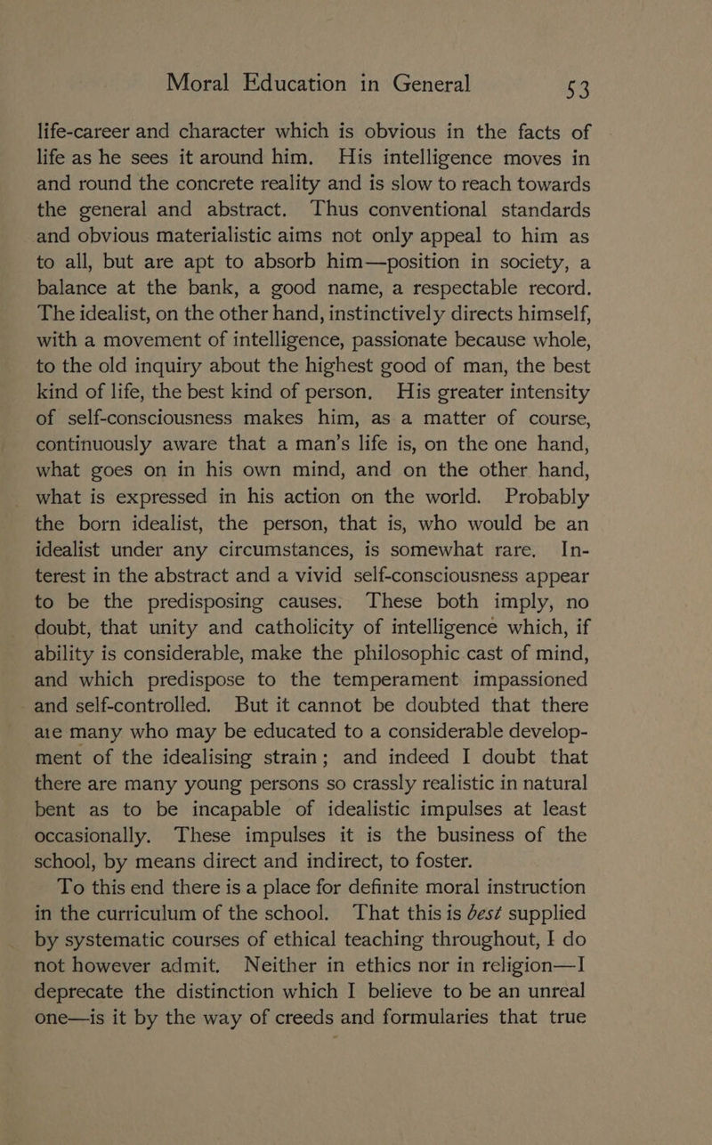 life-career and character which is obvious in the facts of life as he sees it around him. His intelligence moves in and round the concrete reality and is slow to reach towards the general and abstract. Thus conventional standards and obvious materialistic aims not only appeal to him as to all, but are apt to absorb him—position in society, a balance at the bank, a good name, a respectable record. The idealist, on the other hand, instinctively directs himself, with a movement of intelligence, passionate because whole, to the old inquiry about the highest good of man, the best kind of life, the best kind of person, His greater intensity of self-consciousness makes him, as a matter of course, continuously aware that a man’s life is, on the one hand, what goes on in his own mind, and on the other hand, what is expressed in his action on the world. Probably the born idealist, the person, that is, who would be an idealist under any circumstances, is somewhat rare, In- terest in the abstract and a vivid self-consciousness appear to be the predisposing causes. These both imply, no doubt, that unity and catholicity of intelligence which, if ability is considerable, make the philosophic cast of mind, and which predispose to the temperament impassioned _and self-controlled. But it cannot be doubted that there aie many who may be educated to a considerable develop- ment of the idealising strain; and indeed I doubt that there are many young persons so crassly realistic in natural bent as to be incapable of idealistic impulses at least occasionally. These impulses it is the business of the school, by means direct and indirect, to foster. To this end there is a place for definite moral instruction in the curriculum of the school. That this is des¢ supplied by systematic courses of ethical teaching throughout, I do not however admit. Neither in ethics nor in religion—I deprecate the distinction which I believe to be an unreal one—is it by the way of creeds and formularies that true