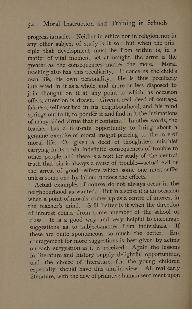 progress ismade. Neither in ethics nor in religion, nor in any other subject of study is it so: but when the prin- ciple that development must be from within is, in a matter of vital moment, set at nought, the error is the greater as the consequences matter the more. Moral teaching also has this peculiarity. It concerns the child's own life, his own personality. He is thus peculiarly interested in it asa whole, and more or less disposed to join thought on it at any point to which, as occasion offers, attention is drawn. Given a real deed of courage, fairness, self-sacrifice in his neighbourhood, and his mind springs out to it, to ponder it and find in it the intimations of many-sided virtue that it contains. In other words, the teacher has a first-rate opportunity to bring about a genuine exercise of moral insight piercing to the core of moral life. Or given a deed of thoughtless mischief carrying in its train indefinite consequences of trouble to other people, and there is a text for study of the central truth that sin is always a cause of trouble—actual evil or the arrest of good—effects which some one must suffer unless some one by labour undoes the effects. Actual examples of course do not always occur in the neighbourhood as wanted. But in a sense it is an occasion when a point of morals comes up as a centre of interest in the teacher’s mind. Still better is it when the direction of interest comes from some member of the school or class. It is a good way and very helpful to encourage suggestions as to subject-matter from individuals, If these are quite spontaneous, so much the better. En- couragement for more suggestions is best given by acting on each suggestion as it is received. Again the lessons in literature and history supply delightful opportunities, and the choice of literature, for the young children especially, should have this aim in view. All real early literature, with the dew of primitive human sentiment upon asa. > «