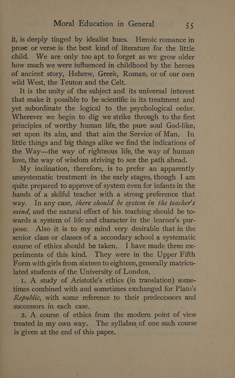it, is deeply tinged by idealist hues. Heroic romance in prose or verse is the best kind of literature for the little child. We are only too apt to forget as we grow older how much we were influenced in childhood by the heroes of ancient story, Hebrew, Greek, Roman, or of our own wild West, the Teuton and the Celt. It is the unity of the subject and its universal interest that make it possible to be scientific in its treatment and yet subordinate the logical to the psychological order. Wherever we begin to dig we strike through to the first principles of worthy human life, the pure soul God-like, set upon its aim, and that aim the Service of Man. In little things and big things alike we find the indications of the Way—the way of righteous life, the way of human love, the way of wisdom striving to see the path ahead. My inclination, therefore, is to prefer an apparently unsystematic treatment in the early stages, though I am quite prepared to approve of system even for infants in the hands of a skilful teacher with a strong preference that way. Inany case, there should be system in the teachers mind, and the natural effect of his teaching should be to- wards a system of life and character in the learner’s pur- pose. Also it is to my mind very desirable that in the senior class or classes of a secondary school a systematic course of ethics should be taken. I have made three ex- periments of this kind. They were in the Upper Fifth Form with girls from sixteen to eighteen, generally matricu- lated students of the University of London. 1. A study of Aristotle’s ethics (in translation) some- times combined with and sometimes exchanged for Plato’s Republic, with some reference to their predecessors and successors in each case. 2. A course of ethics from the modern point of view treated in my own way. The syllabus of one such course is given at the end of this paper.