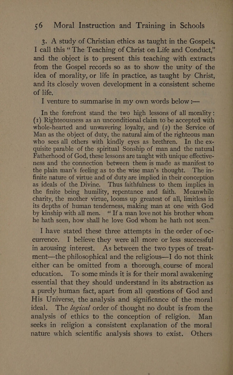 3. A study of Christian ethics as taught in the Gospels, I call this “The Teaching of Christ on Life and Conduct,” and the object is to present this teaching with extracts from the Gospel records so as to show the unity of the idea of morality, or life in practice, as taught by Christ, and its closely woven development in a consistent scheme of life. I venture to summarise in my own words below :— In the forefront stand the two high lessons of all morality : (1) Righteousness as an unconditional claim to be accepted with whole-hearted and unwavering loyalty, and (2) the Service of Man as the object of duty, the natural aim of the righteous man who sees all others with kindly eyes as brethren. In the ex- quisite parable of the spiritual Sonship of man and the natural Fatherhood of God, these lessons are taught with unique effective- ness and the connection between them is made as manifest to the plain man’s feeling as to the wise man’s thought. The in- finite nature of virtue and of duty are implied in their conception as ideals of the Divine. ‘Thus faithfulness to them implies in the finite being humility, repentance and faith. Meanwhile charity, the mother virtue, looms up greatest of all, limitless in its depths of human tenderness, making man at one with God by kinship with all men. “Ifa man love not his brother whom he hath seen, how shall he love God whom he hath not seen.” I have stated these three attempts in the order of oc- currence. I believe they were all more or less successful in arousing interest. As between the two types of treat- ment—the philosophical and the religious—I do not think either can be omitted from a thorough. course of moral education. To some minds it is for their moral awakening essential that they should understand in its abstraction as a purely human fact, apart from all questions of God and His Universe, the analysis and significance of the moral ideal. The /ogzcal order of thought no doubt is from the analysis of ethics to the conception of religion. Man seeks in religion a consistent explanation of the moral nature which scientific analysis shows to exist. Others