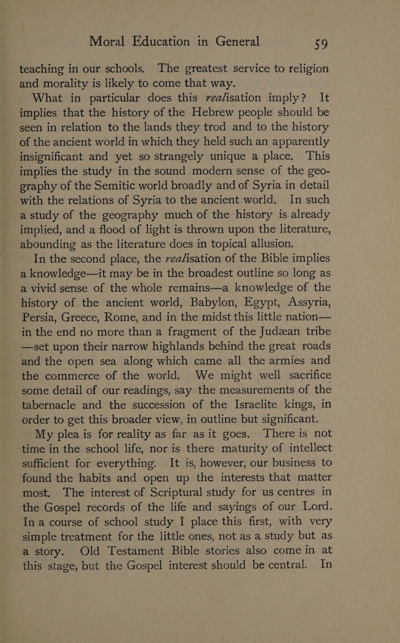teaching in our schools. The greatest service to religion and morality is likely to come that way. What in particular does this vealisation imply? It implies that the history of the Hebrew people should be seen in relation to the lands they trod and to the history of the ancient world in which they held such an apparently insignificant and yet so strangely unique a place. This implies the study in the sound modern sense of the geo- graphy of the Semitic world broadly and of Syria in detail with the relations of Syria to the ancient world. In such a study of the geography much of the history is already implied, and a flood of light is thrown upon the literature, abounding as the literature does in topical allusion. In the second place, the rea/isation of the Bible implies a knowledge—it may be in the broadest outline so long as a vivid-sense of the whole remains—a knowledge of the history of the ancient world, Babylon, Egypt, Assyria, Persia, Greece, Rome, and in the midst this little nation— in the end no more than a fragment of the Judzean tribe —set upon their narrow highlands behind the great roads and the open sea along which came all the armies and the commerce of the world. We might well sacrifice some detail of our readings, say the measurements of the tabernacle and the succession of the Israelite kings, in order to get this broader view, in outline but significant. My plea is for reality as far as it goes. There is not time in the school life, nor is there maturity of intellect sufficient for everything. It is, however, our business to found the habits and open up the interests that matter most. The interest of Scriptural study for us centres in the Gospel records of the life and sayings of our Lord. In a course of school study I place this first, with very simple treatment for the little ones, not as a study but as a story. Old Testament Bible stories also come in at this stage, but the Gospel interest should be central. In