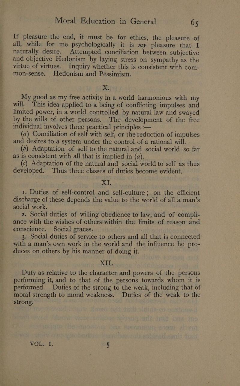 If pleasure the end, it must be for ethics, the pleasure of all, while for me psychologically it is my pleasure that I naturally desire. Attempted conciliation between subjective and objective Hedonism by laying stress on sympathy as the virtue of virtues. Inquiry whether this is consistent with com- mon-sense. Hedonism and Pessimism. pe My good as my free activity in a world harmonious with my will. ‘This idea applied to a being of conflicting impulses and limited power, in a world controlled by natural law and swayed by the wills of other persons. The development of the free individual involves three practical principles :— (2) Conciliation of self with self, or the reduction of impulses and desires to a system under the control of a rational will. (4) Adaptation of self to the natural and social world so far as is consistent with all that is implied in (a). (c) Adaptation of the natural and social world to self as thus developed. ‘Thus three classes of duties become evident. XI, 1. Duties of self-control and self-culture; on the efficient discharge of these depends the value to the world of all a man’s social work. 2. Social duties of willing obedience to law, and of compli- ance with the wishes of others within the limits of reason and conscience. Social graces. 3. Social duties of service to others and all that is connected with a man’s own work in the world and the influence he pro- duces on others by his manner of doing it. XII. Duty as relative to the character and powers of the persons performing it, and to that of the persons towards whom it is performed. Duties of the strong to the weak, including that of moral strength to moral weakness. Duties of the weak to the strong. VOL. I, 5