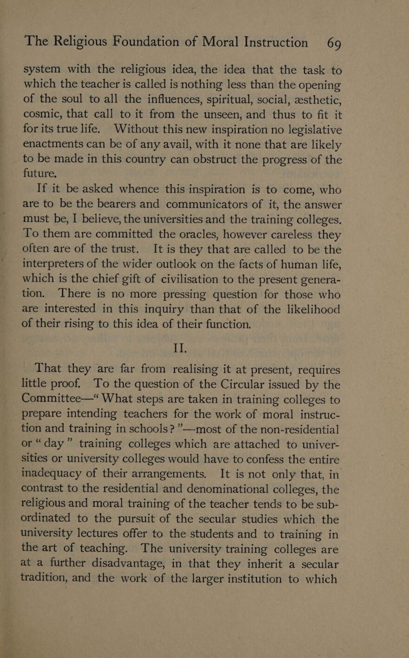 system with the religious idea, the idea that the task to which the teacher is called is nothing less than the opening of the soul to all the influences, spiritual, social, zsthetic, cosmic, that call to it from the unseen, and thus to fit it for its true life. Without this new inspiration no legislative enactments can be of any avail, with it none that are likely to be made in this country can obstruct the progress of the future. If it be asked whence this inspiration is to come, who are to be the bearers and communicators of it, the answer must be, I believe, the universities and the training colleges. To them are committed the oracles, however careless they often are of the trust. It is they that are called to be the interpreters of the wider outlook on the facts of human life, which is the chief gift of civilisation to the present genera- tion. There is no more pressing question for those who are interested in this inquiry than that of the likelihood of their rising to this idea of their function. OF That they are far from realising it at present, requires little proof. To the question of the Circular issued by the Committee—“ What steps are taken in training colleges to prepare intending teachers for the work of moral instruc- tion and training in schools? ”—most of the non-residential or “day” training colleges which are attached to univer- sities or university colleges would have to confess the entire inadequacy of their arrangements. It is not only that, in contrast to the residential and denominational colleges, the religious and moral training of the teacher tends to be sub- ordinated to the pursuit of the secular studies which the university lectures offer to the students and to training in the art of teaching. The university training colleges are at a further disadvantage, in that they inherit a secular tradition, and the work of the larger institution to which