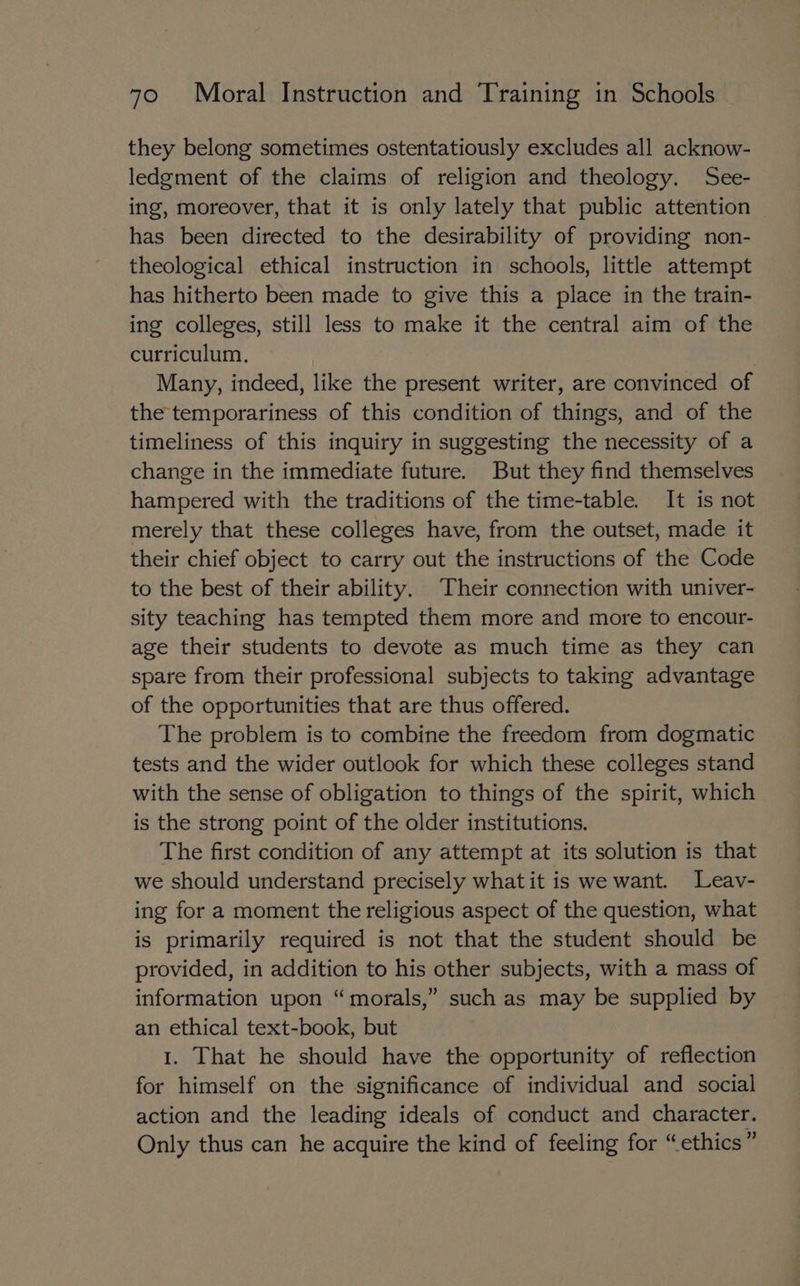they belong sometimes ostentatiously excludes all acknow- ledgment of the claims of religion and theology. See- ing, moreover, that it is only lately that public attention has been directed to the desirability of providing non- theological ethical instruction in schools, little attempt has hitherto been made to give this a place in the train- ing colleges, still less to make it the central aim of the curriculum. | Many, indeed, like the present writer, are convinced of the temporariness of this condition of things, and of the timeliness of this inquiry in suggesting the necessity of a change in the immediate future. But they find themselves hampered with the traditions of the time-table. It is not merely that these colleges have, from the outset, made it their chief object to carry out the instructions of the Code to the best of their ability. Their connection with univer- sity teaching has tempted them more and more to encour- age their students to devote as much time as they can spare from their professional subjects to taking advantage of the opportunities that are thus offered. The problem is to combine the freedom from dogmatic tests and the wider outlook for which these colleges stand with the sense of obligation to things of the spirit, which is the strong point of the older institutions. The first condition of any attempt at its solution is that we should understand precisely what it is we want. Leav- ing for a moment the religious aspect of the question, what is primarily required is not that the student should be provided, in addition to his other subjects, with a mass of information upon “morals,” such as may be supplied by an ethical text-book, but 1. That he should have the opportunity of reflection for himself on the significance of individual and social action and the leading ideals of conduct and character. Only thus can he acquire the kind of feeling for “ethics”