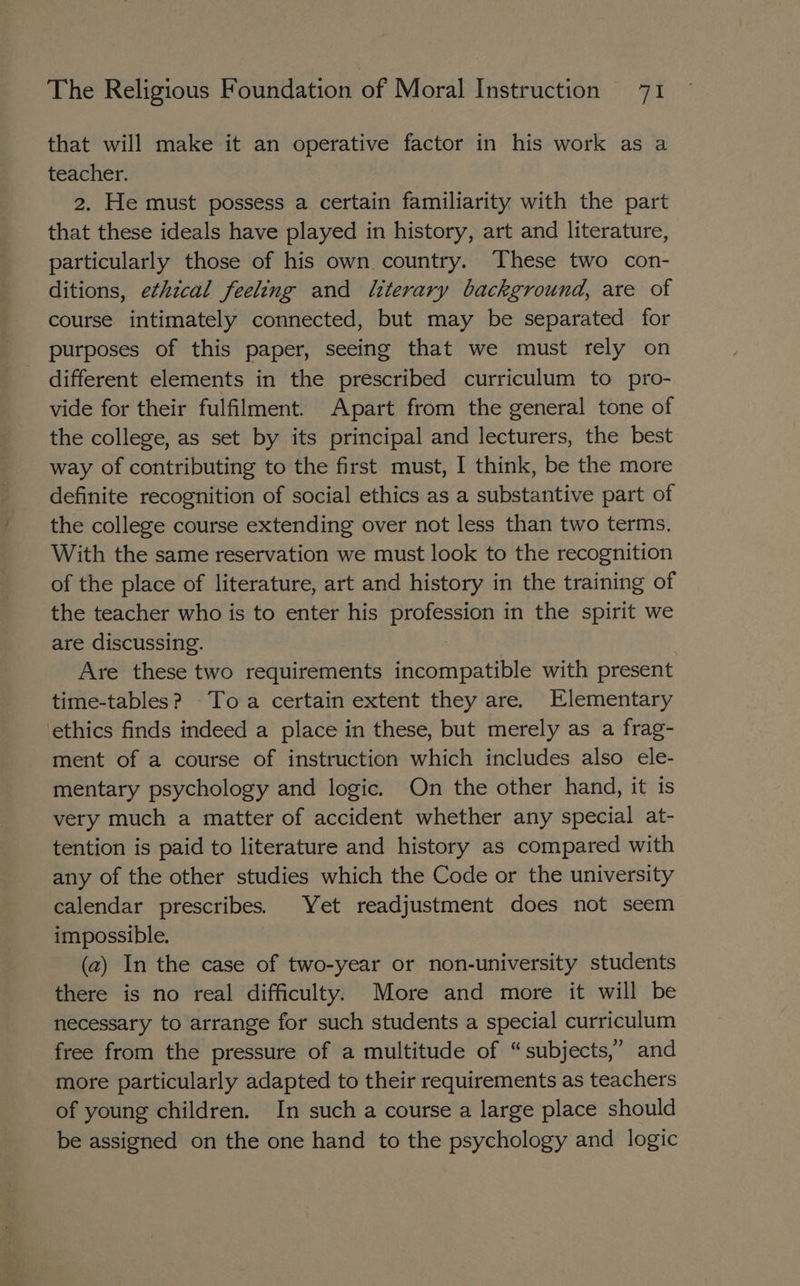 that will make it an operative factor in his work as a teacher. 2. He must possess a certain familiarity with the part that these ideals have played in history, art and literature, particularly those of his own country. These two con- ditions, ethical feeling and literary background, are of course intimately connected, but may be separated for purposes of this paper, seeing that we must rely on different elements in the prescribed curriculum to pro- vide for their fulfilment. Apart from the general tone of the college, as set by its principal and lecturers, the best way of contributing to the first must, I think, be the more definite recognition of social ethics as a substantive part of the college course extending over not less than two terms. With the same reservation we must look to the recognition of the place of literature, art and history in the training of the teacher who is to enter his profession in the spirit we are discussing. Are these two requirements incompatible with present time-tables? Toa certain extent they are. Elementary ethics finds indeed a place in these, but merely as a frag- ment of a course of instruction which includes also ele- mentary psychology and logic. On the other hand, it is very much a matter of accident whether any special at- tention is paid to literature and history as compared with any of the other studies which the Code or the university calendar prescribes. Yet readjustment does not seem impossible. (2) In the case of two-year or non-university students there is no real difficulty. More and more it will be necessary to arrange for such students a special curriculum free from the pressure of a multitude of “subjects,” and more particularly adapted to their requirements as teachers of young children. In such a course a large place should be assigned on the one hand to the psychology and logic