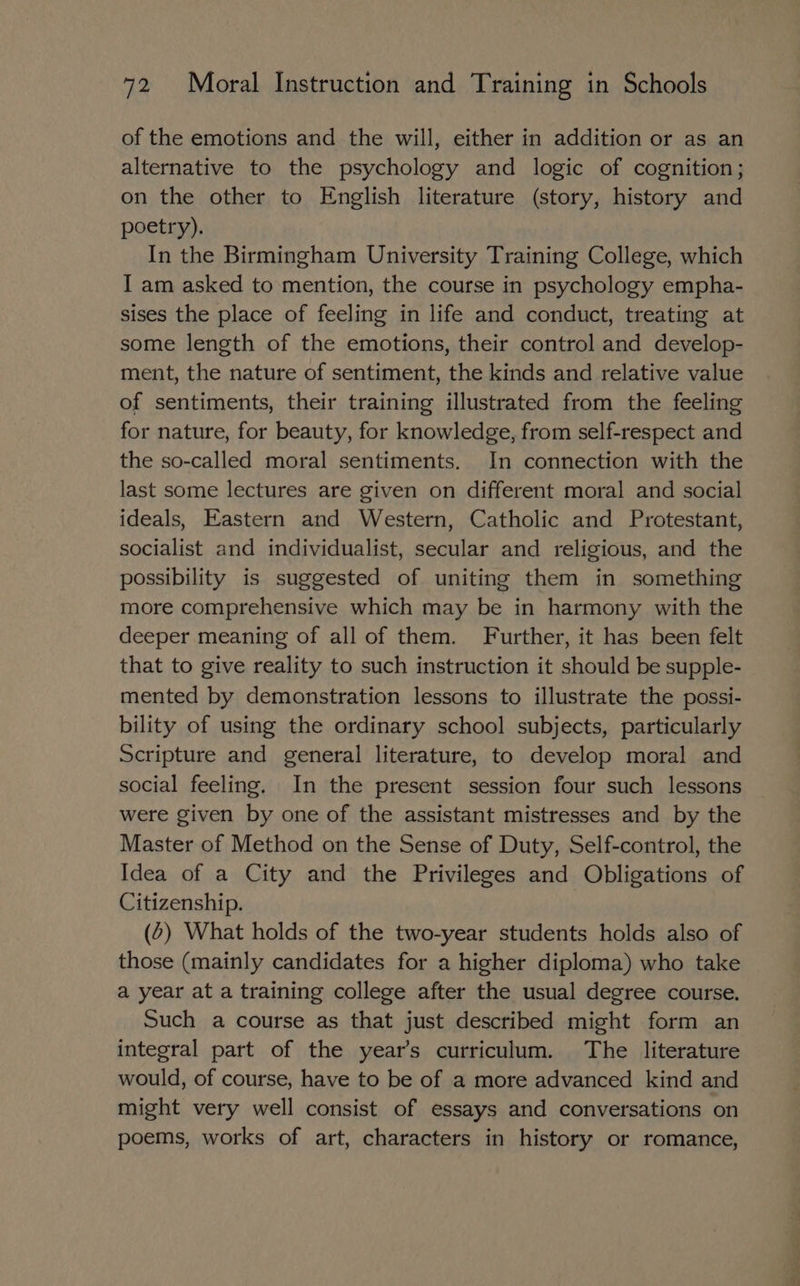 of the emotions and the will, either in addition or as an alternative to the psychology and logic of cognition; on the other to English literature (story, history and poetry). In the Birmingham University Training College, which J am asked to mention, the course in psychology empha- sises the place of feeling in life and conduct, treating at some length of the emotions, their control and develop- ment, the nature of sentiment, the kinds and relative value of sentiments, their training illustrated from the feeling for nature, for beauty, for knowledge, from self-respect and the so-called moral sentiments. In connection with the last some lectures are given on different moral and social ideals, Eastern and Western, Catholic and Protestant, socialist and individualist, secular and religious, and the possibility is suggested of uniting them in something more comprehensive which may be in harmony with the deeper meaning of all of them. Further, it has been felt that to give reality to such instruction it should be supple- mented by demonstration lessons to illustrate the possi- bility of using the ordinary school subjects, particularly Scripture and general literature, to develop moral and social feeling. In the present session four such lessons were given by one of the assistant mistresses and by the Master of Method on the Sense of Duty, Self-control, the Idea of a City and the Privileges and Obligations of Citizenship. . (2) What holds of the two-year students holds also of those (mainly candidates for a higher diploma) who take a year at a training college after the usual degree course. Such a course as that just described might form an integral part of the year’s curriculum. The literature would, of course, have to be of a more advanced kind and might very well consist of essays and conversations on poems, works of art, characters in history or romance,