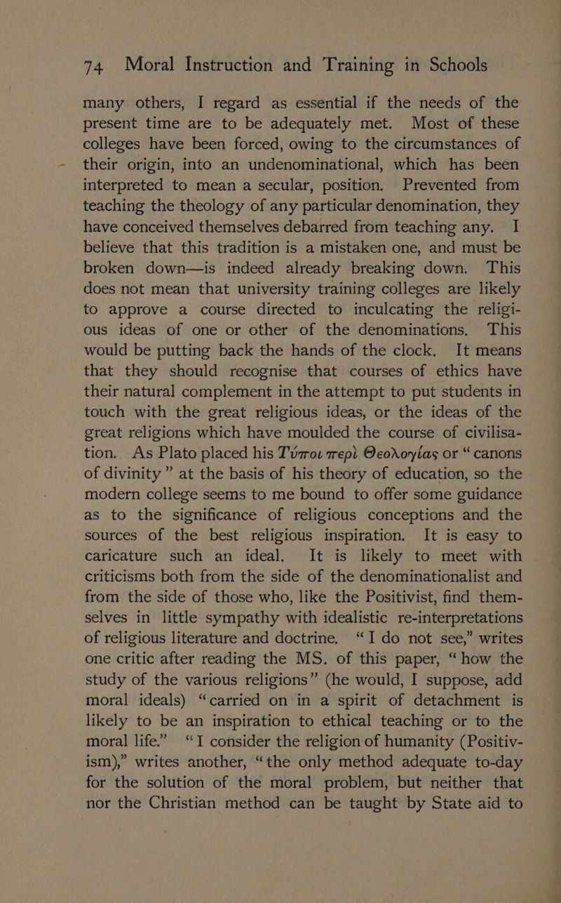 many others, I regard as essential if the needs of the present time are to be adequately met. Most of these colleges have been forced, owing to the circumstances of their origin, into an undenominational, which has been interpreted to mean a secular, position. Prevented from teaching the theology of any particular denomination, they have conceived themselves debarred from teaching any. I believe that this tradition is a mistaken one, and must be broken down—is indeed already breaking down. This does not mean that university training colleges are likely to approve a course directed to inculcating the religi- ous ideas of one or other of the denominations, This would be putting back the hands of the clock. It means that they should recognise that courses of ethics have their natural complement in the attempt to put students in touch with the great religious ideas, or the ideas of the great religions which have moulded the course of civilisa- tion. As Plato placed his Tvzros rept Oeororvias or “ canons of divinity ” at the basis of his theory of education, so the modern college seems to me bound to offer some guidance as to the significance of religious conceptions and the sources of the best religious inspiration. It is easy to caricature such an ideal. It is likely to meet with criticisms both from the side of the denominationalist and from the side of those who, like the Positivist, find them- selves in little sympathy with idealistic re-interpretations of religious literature and doctrine. “Ido not see,” writes one critic after reading the MS. of this paper, “ how the study of the various religions” (he would, I suppose, add moral ideals) “carried on in a spirit of detachment is likely to be an inspiration to ethical teaching or to the moral life.” “TI consider the religion of humanity (Positiv- ism),” writes another, “the only method adequate to-day for the solution of the moral problem, but neither that nor the Christian method can be taught by State aid to